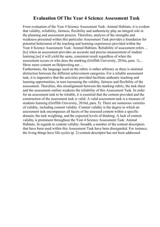 Evaluation Of The Year 4 Science Assessment Task
From evaluation of the Year 4 Science Assessment Task: Animal Habitats, it is evident
that validity, reliability, fairness, flexibility and authenticity play an integral role in
the planning and assessment process. Therefore, analysis of the strengths and
weakness presented within this particular Assessment Task provides a foundation for
potential betterment of the teaching and learning experiences provided within the
Year 4 Science Assessment Task: Animal Habitats. Reliability of assessment refers ...
[to] when an assessment provides an accurate and precise measurement of student
learning [as] it will yield the same, consistent result regardless of when the
assessment occurs or who does the marking (Griffith University, 2016a, para. 1)....
Show more content on Helpwriting.net ...
Furthermore, the language used on the rubric is rather arbitrary as there is minimal
distinction between the different achievement categories. For a reliable assessment
task, it is imperative that the activities provided facilitate authentic teaching and
learning opportunities, in turn increasing the validity, fairness and flexibility of the
assessment. Therefore, this misalignment between the marking rubric, the task sheet
and the assessment outline weakens the reliability of this Assessment Task. In order
for an assessment task to be reliable, it is essential that the content provided and the
construction of the assessment task is valid. A valid assessment task is a measure of
students learning (Griffith University, 2016d, para. 5). There are numerous varieties
of validity, including content validity. Content validity is the degree to which an
assessment task encompasses all facets of the assessed content within a specific
domain, the task weighting, and the expected levels of thinking. A lack of content
validity is prominent throughout the Year 4 Science Assessment Task: Animal
Habitats. In regards to content validity: breadth, a number of the content descriptors
that have been used within this Assessment Task have been disregarded. For instance,
the living things have life cycles (p. 2) content descriptor has not been addressed
 