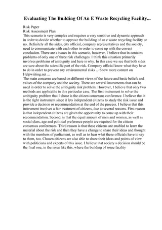 Evaluating The Building Of An E Waste Recycling Facility...
Risk Paper
Risk Assessment Plan
This scenario is very complex and requires a very sensitive and dynamic approach
in order to decide whether to approve the building of an e waste recycling facility or
no. Definitely all the sides, city official, company representatives and the society,
need to communicate with each other in order to come up with the correct
conclusion. There are a issues in this scenario, however, I believe that in contains
problems of only one of three risk challenges. I think this situation primarily
involves problems of ambiguity and here is why. In this case we see that both sides
are sure about the scientific part of the risk. Company official know what they have
to do in order to prevent any environmental risks ... Show more content on
Helpwriting.net ...
The main concerns are based on different views of the future and basic beliefs and
values of the company and the society. There are several instruments that can be
used in order to solve the ambiguity risk problem. However, I believe that only two
methods are applicable in this particular case. The first instrument to solve the
ambiguity problem that I chose is the citizen consensus conference. I believe that it
is the right instrument since it lets independent citizens to study the risk issue and
provide a decision or recommendation at the end of the process. I believe that this
instrument involves a fair treatment of citizens, due to several reasons. First reason
is that independent citizens are given the opportunity to come up with their
recommendation. Second, is that the equal amount of men and women, as well as
social class, age and political preference people are required for the citizen
consensus conferences. Third reason is that these citizens are enabled to learn the
material about the risk and then they have a change to share their ideas and thought
with the members of parliament, as well as to hear what these officials have to say
to them, too. Chosen citizens are also able to share their ideas and points of view
with politicians and experts of this issue. I believe that society s decision should be
the final one, in the issue like this, where the building of some facility
 