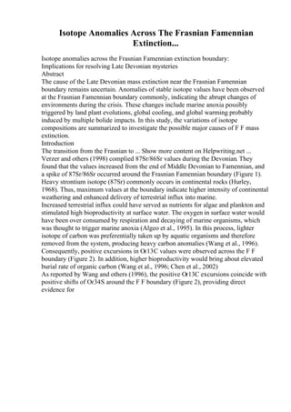 Isotope Anomalies Across The Frasnian Famennian
Extinction...
Isotope anomalies across the Frasnian Famennian extinction boundary:
Implications for resolving Late Devonian mysteries
Abstract
The cause of the Late Devonian mass extinction near the Frasnian Famennian
boundary remains uncertain. Anomalies of stable isotope values have been observed
at the Frasnian Famennian boundary commonly, indicating the abrupt changes of
environments during the crisis. These changes include marine anoxia possibly
triggered by land plant evolutions, global cooling, and global warming probably
induced by multiple bolide impacts. In this study, the variations of isotope
compositions are summarized to investigate the possible major causes of F F mass
extinction.
Introduction
The transition from the Frasnian to ... Show more content on Helpwriting.net ...
Verzer and others (1998) complied 87Sr/86Sr values during the Devonian. They
found that the values increased from the end of Middle Devonian to Famennian, and
a spike of 87Sr/86Sr occurred around the Frasnian Famennian boundary (Figure 1).
Heavy strontium isotope (87Sr) commonly occurs in continental rocks (Hurley,
1968). Thus, maximum values at the boundary indicate higher intensity of continental
weathering and enhanced delivery of terrestrial influx into marine.
Increased terrestrial influx could have served as nutrients for algae and plankton and
stimulated high bioproductivity at surface water. The oxygen in surface water would
have been over consumed by respiration and decaying of marine organisms, which
was thought to trigger marine anoxia (Algeo et al., 1995). In this process, lighter
isotope of carbon was preferentially taken up by aquatic organisms and therefore
removed from the system, producing heavy carbon anomalies (Wang et al., 1996).
Consequently, positive excursions in Оґ13C values were observed across the F F
boundary (Figure 2). In addition, higher bioproductivity would bring about elevated
burial rate of organic carbon (Wang et al., 1996; Chen et al., 2002)
As reported by Wang and others (1996), the positive Оґ13C excursions coincide with
positive shifts of Оґ34S around the F F boundary (Figure 2), providing direct
evidence for
 
