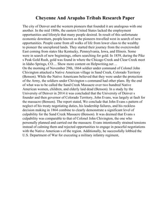 Cheyenne And Arapaho Tribals Research Paper
The city of Denver and the western pioneers that founded it are analogous with one
another. In the mid 1800s, the eastern United States lacked the employment
opportunities and lifestyle that many people desired. In result of this unfortunate
economic downturn, people known as the pioneers travelled west in search of new
opportunities. People came from all walks of life from lower class to the wealthy
to pioneer the unexplored lands. They started their journey from the overcrowded
East coming from states like Kentucky, Pennsylvania, Iowa, and Illinois. Some
were in search of new beginnings, others searching for gold. In 1859, during the Pike
s Peak Gold Rush, gold was found in where the Chicago Creek and Clear Creek meet
in Idaho Springs, CO.... Show more content on Helpwriting.net ...
On the morning of November 29th, 1864 soldier under command of Colonel John
Chivington attacked a Native American village in Sand Creek, Colorado Territory
(Benson). While the Native Americans believed that they were under the protection
of the Army, the soldiers under Chivington s command had other plans. By the end
of what was to be called the Sand Creek Massacre over two hundred Native
American women, children, and elderly laid dead (Benson). In a study by the
University of Denver in 2014 it was concluded that the University of Denver s
founder and then governor of Colorado Territory, John Evans, was largely at fault for
the massacre (Benson). The report stated, We conclude that John Evans s pattern of
neglect of his treaty negotiating duties, his leadership failures, and his reckless
decision making in 1864 combine to clearly demonstrate a significant level of
culpability for the Sand Creek Massacre (Benson). It was deemed that Evans s
culpability was comparable to that of Colonel John Chivington, the one who
personally planned and carried out the massacre. Evans intentionally strained tensions
instead of calming them and rejected opportunities to engage in peaceful negotiations
with the Native American s of the region. Additionally, he successfully lobbied the
U.S. Department of War for executing a military infantry regiment,
 