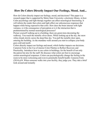 How Do Colors Directly Impact Our Feelings, Mood, And...
How do Colors directly impact our feelings, mood, and decisions? This paper is a
research paper that is supported by Metro State University s electronic library, in how
Color psychology and light therapy together can affect neurological functioning. It
will inform the reader that colors and light affect our subconscious responses that
happen while being exposed to that color. How does the brain interact with light
variance, is it the consequence of perception or is it the interaction that is
predetermined by normal neurological processes?
Picture yourself walking up to a building; there are green trees decorating the
walkway. You reach the metallic silver doors. While looking up at the sky, the snow
white clouds slowly caress the deep blue sky. You pull the metallic door open,
entering the building. As the mundane walls around you start to collapse your body
goes cold and numb.
Colors directly impact our feelings and mood, which further impacts our decisions.
Cameron Forte in the Use of interior Color Palettes to Reflect Recovery and
Practicality. Introduces how to use colors in buildings, for the benefit of not only
the patron but also for the staff. He discuses what colors are best to encourage
certain neurological responses. Colors can psychologically change the feeling in the
room to be more welcoming and even to potentially benefit health. Cameron Forte
(2014) p34. When someone walks into your facility, they judge you. They take a brief
look around and instantly
 