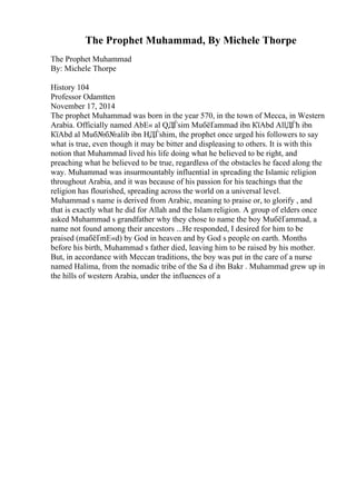 The Prophet Muhammad, By Michele Thorpe
The Prophet Muhammad
By: Michele Thorpe
History 104
Professor Odamtten
November 17, 2014
The prophet Muhammad was born in the year 570, in the town of Mecca, in Western
Arabia. Officially named AbЕ« al QДЃsim MuбёҐammad ibn КїAbd AllДЃh ibn
КїAbd al Muб№б№alib ibn HДЃshim, the prophet once urged his followers to say
what is true, even though it may be bitter and displeasing to others. It is with this
notion that Muhammad lived his life doing what he believed to be right, and
preaching what he believed to be true, regardless of the obstacles he faced along the
way. Muhammad was insurmountably influential in spreading the Islamic religion
throughout Arabia, and it was because of his passion for his teachings that the
religion has flourished, spreading across the world on a universal level.
Muhammad s name is derived from Arabic, meaning to praise or, to glorify , and
that is exactly what he did for Allah and the Islam religion. A group of elders once
asked Muhammad s grandfather why they chose to name the boy MuбёҐammad, a
name not found among their ancestors ...He responded, I desired for him to be
praised (maбёҐmЕ«d) by God in heaven and by God s people on earth. Months
before his birth, Muhammad s father died, leaving him to be raised by his mother.
But, in accordance with Meccan traditions, the boy was put in the care of a nurse
named Halima, from the nomadic tribe of the Sa d ibn Bakr . Muhammad grew up in
the hills of western Arabia, under the influences of a
 