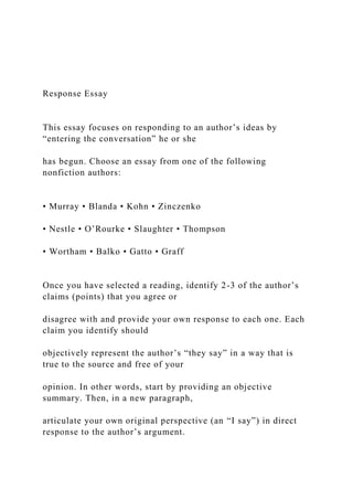 Response Essay
This essay focuses on responding to an author’s ideas by
“entering the conversation” he or she
has begun. Choose an essay from one of the following
nonfiction authors:
• Murray • Blanda • Kohn • Zinczenko
• Nestle • O’Rourke • Slaughter • Thompson
• Wortham • Balko • Gatto • Graff
Once you have selected a reading, identify 2-3 of the author’s
claims (points) that you agree or
disagree with and provide your own response to each one. Each
claim you identify should
objectively represent the author’s “they say” in a way that is
true to the source and free of your
opinion. In other words, start by providing an objective
summary. Then, in a new paragraph,
articulate your own original perspective (an “I say”) in direct
response to the author’s argument.
 