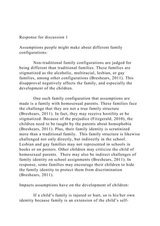 Response for discussion 1
Assumptions people might make about different family
configurations:
Non-traditional family configurations are judged for
being different than traditional families. These families are
stigmatized as the alcoholic, multiracial, lesbian, or gay
families, among other configurations (Breshears, 2011). This
disapproval negatively affects the family, and especially the
development of the children.
One such family configuration that assumptions are
made is a family with homosexual parents. These families face
the challenge that they are not a true family structure
(Breshears, 2011). In fact, they may receive hostility or be
stigmatized. Because of the prejudice (Fitzgerald, 2010), the
children need to be taught by the parents about homophobia
(Breshears, 2011). Plus, their family identity is scrutinized
more than a traditional family. This family structure is likewise
challenged not only directly, but indirectly in the school.
Lesbian and gay families may not represented in schools in
books or on posters. Other children may criticize the child of
homosexual parents. There may also be indirect challenges of
family identity on school assignments (Breshears, 2011). In
response, some families may encourage their children to hide
the family identity to protect them from discrimination
(Breshears, 2011).
Impacts assumptions have on the development of children:
If a child’s family is injured or hurt, so is his/her own
identity because family is an extension of the child’s self-
 