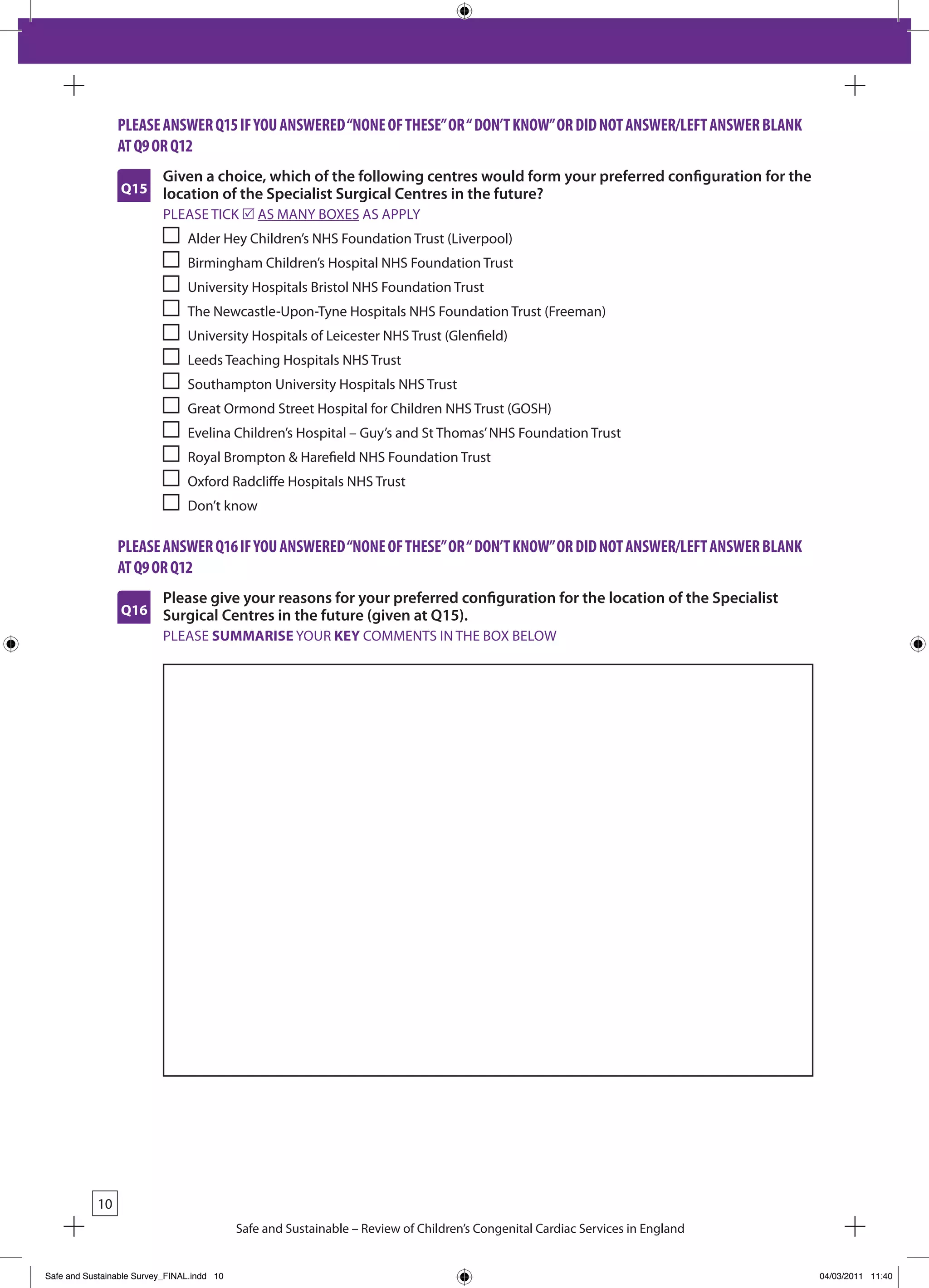 please answeR Q15 iF you answeRed “none oF tHese” oR “ don’t Know” oR did not answeR/leFt answeR BlanK
                 at Q9 oR Q12
                           Given a choice, which of the following centres would form your preferred configuration for the
                 Q15       location of the Specialist Surgical Centres in the future?
                           PLEASE TICk r AS MANY bOxES AS APPLY
                                Alder Hey Children’s NHS Foundation Trust (Liverpool)
                                birmingham Children’s Hospital NHS Foundation Trust
                                University Hospitals bristol NHS Foundation Trust
                                The Newcastle-Upon-Tyne Hospitals NHS Foundation Trust (Freeman)
                                University Hospitals of Leicester NHS Trust (Glenfield)
                                Leeds Teaching Hospitals NHS Trust
                                Southampton University Hospitals NHS Trust
                                Great Ormond Street Hospital for Children NHS Trust (GOSH)
                                Evelina Children’s Hospital – Guy’s and St Thomas’ NHS Foundation Trust
                                Royal brompton & Harefield NHS Foundation Trust
                                Oxford Radcliffe Hospitals NHS Trust
                                Don’t know

                 please answeR Q16 iF you answeRed “none oF tHese” oR “ don’t Know” oR did not answeR/leFt answeR BlanK
                 at Q9 oR Q12
                           Please give your reasons for your preferred configuration for the location of the Specialist
                 Q16       Surgical Centres in the future (given at Q15).
                           PLEASE SUMMARISE YOUR KEY COMMENTS IN THE bOx bELOW




            10
                                            Safe and Sustainable – Review of Children’s Congenital Cardiac Services in England


Safe and Sustainable Survey_FINAL.indd 10                                                                                        04/03/2011 11:40
 