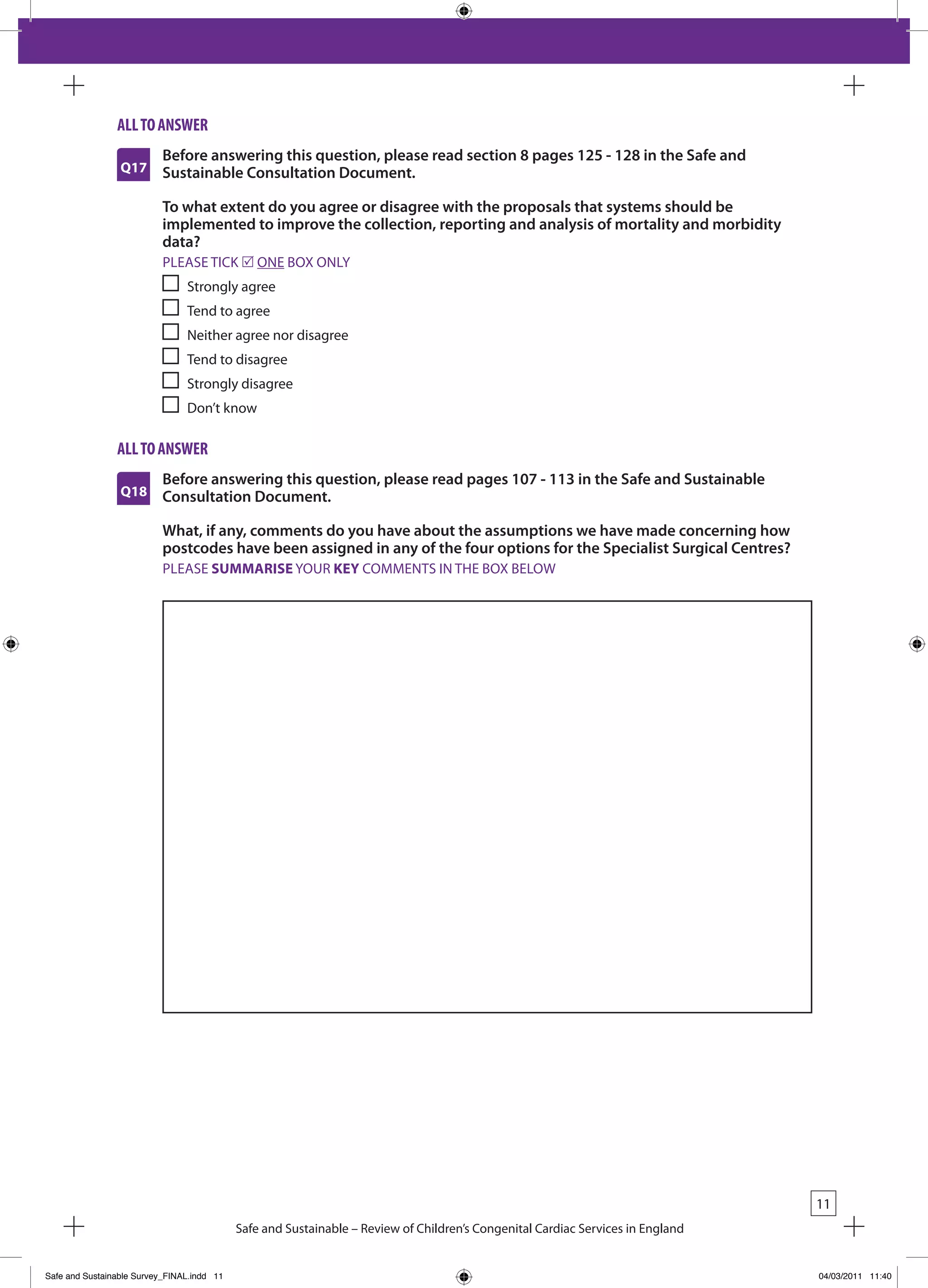 all to answeR
                          Before answering this question, please read section 8 pages 125 - 128 in the Safe and
                 Q17      Sustainable Consultation Document.

                          To what extent do you agree or disagree with the proposals that systems should be
                          implemented to improve the collection, reporting and analysis of mortality and morbidity
                          data?
                           PLEASE TICk r ONE bOx ONLY
                                Strongly agree
                                Tend to agree
                                Neither agree nor disagree
                                Tend to disagree
                                Strongly disagree
                                Don’t know

                all to answeR
                          Before answering this question, please read pages 107 - 113 in the Safe and Sustainable
                 Q18      Consultation Document.

                          What, if any, comments do you have about the assumptions we have made concerning how
                          postcodes have been assigned in any of the four options for the Specialist Surgical Centres?
                           PLEASE SUMMARISE YOUR KEY COMMENTS IN THE bOx bELOW




                                                                                                                                 11
                                            Safe and Sustainable – Review of Children’s Congenital Cardiac Services in England


Safe and Sustainable Survey_FINAL.indd 11                                                                                        04/03/2011 11:40
 