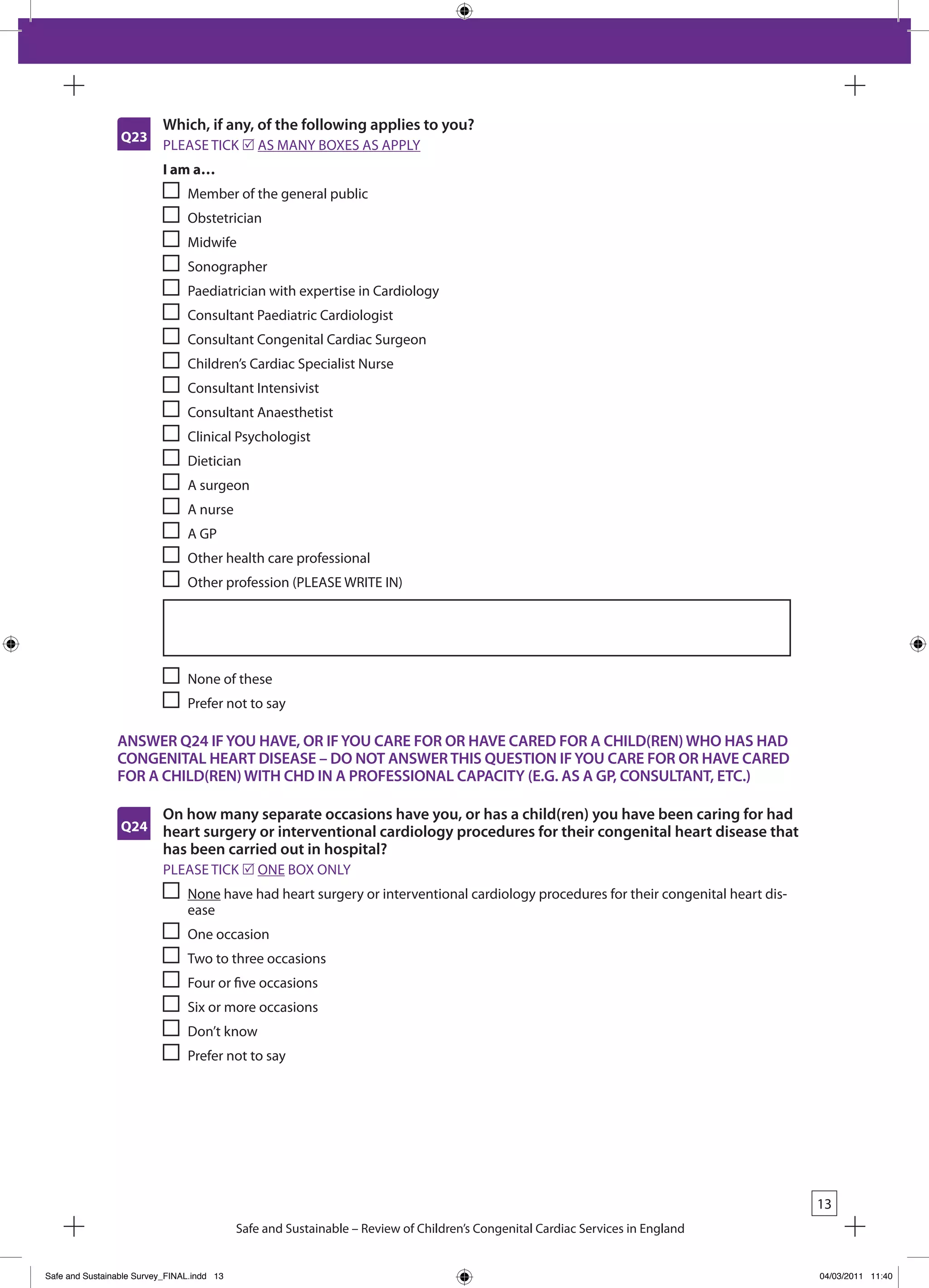 Which, if any, of the following applies to you?
                 Q23
                           PLEASE TICk r AS MANY bOxES AS APPLY
                           I am a…
                                Member of the general public
                                Obstetrician
                                Midwife
                                Sonographer
                                Paediatrician with expertise in Cardiology
                                Consultant Paediatric Cardiologist
                                Consultant Congenital Cardiac Surgeon
                                Children’s Cardiac Specialist Nurse
                                Consultant Intensivist
                                Consultant Anaesthetist
                                Clinical Psychologist
                                Dietician
                                A surgeon
                                A nurse
                                A GP
                                Other health care professional
                                Other profession (PLEASE WRITE IN)




                                None of these
                                Prefer not to say

                ANSWER Q24 IF YOU HAVE, OR IF YOU CARE FOR OR HAVE CARED FOR A CHILD(REN) WHO HAS HAD
                CONGENITAL HEART DISEASE – DO NOT ANSWER THIS QUESTION IF YOU CARE FOR OR HAVE CARED
                FOR A CHILD(REN) WITH CHD IN A PROFESSIONAL CAPACITY (E.G. AS A GP, CONSULTANT, ETC.)

                           On how many separate occasions have you, or has a child(ren) you have been caring for had
                 Q24       heart surgery or interventional cardiology procedures for their congenital heart disease that
                           has been carried out in hospital?
                           PLEASE TICk r ONE bOx ONLY
                                None have had heart surgery or interventional cardiology procedures for their congenital heart dis-
                                ease
                                One occasion
                                Two to three occasions
                                Four or five occasions
                                Six or more occasions
                                Don’t know
                                Prefer not to say




                                                                                                                                      13
                                            Safe and Sustainable – Review of Children’s Congenital Cardiac Services in England


Safe and Sustainable Survey_FINAL.indd 13                                                                                             04/03/2011 11:40
 