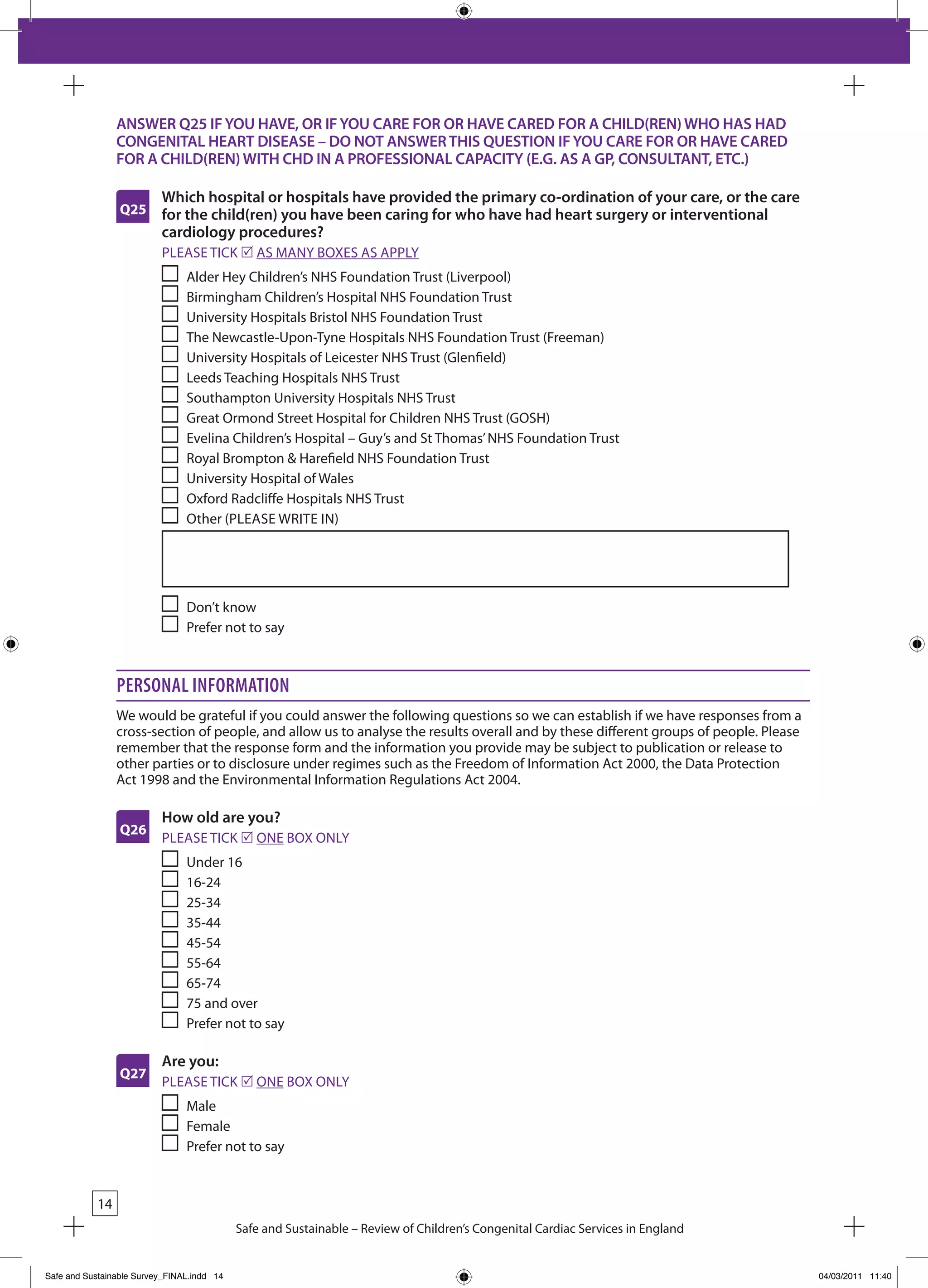 ANSWER Q25 IF YOU HAVE, OR IF YOU CARE FOR OR HAVE CARED FOR A CHILD(REN) WHO HAS HAD
                 CONGENITAL HEART DISEASE – DO NOT ANSWER THIS QUESTION IF YOU CARE FOR OR HAVE CARED
                 FOR A CHILD(REN) WITH CHD IN A PROFESSIONAL CAPACITY (E.G. AS A GP, CONSULTANT, ETC.)

                          Which hospital or hospitals have provided the primary co-ordination of your care, or the care
                 Q25      for the child(ren) you have been caring for who have had heart surgery or interventional
                          cardiology procedures?
                          PLEASE TICk r AS MANY bOxES AS APPLY
                                Alder Hey Children’s NHS Foundation Trust (Liverpool)
                                birmingham Children’s Hospital NHS Foundation Trust
                                University Hospitals bristol NHS Foundation Trust
                                The Newcastle-Upon-Tyne Hospitals NHS Foundation Trust (Freeman)
                                University Hospitals of Leicester NHS Trust (Glenfield)
                                Leeds Teaching Hospitals NHS Trust
                                Southampton University Hospitals NHS Trust
                                Great Ormond Street Hospital for Children NHS Trust (GOSH)
                                Evelina Children’s Hospital – Guy’s and St Thomas’ NHS Foundation Trust
                                Royal brompton & Harefield NHS Foundation Trust
                                University Hospital of Wales
                                Oxford Radcliffe Hospitals NHS Trust
                                Other (PLEASE WRITE IN)




                                Don’t know
                                Prefer not to say



                 Personal information
                 We would be grateful if you could answer the following questions so we can establish if we have responses from a
                 cross-section of people, and allow us to analyse the results overall and by these different groups of people. Please
                 remember that the response form and the information you provide may be subject to publication or release to
                 other parties or to disclosure under regimes such as the Freedom of Information Act 2000, the Data Protection
                 Act 1998 and the Environmental Information Regulations Act 2004.

                          How old are you?
                 Q26
                          PLEASE TICk r ONE bOx ONLY
                                Under 16
                                16-24
                                25-34
                                35-44
                                45-54
                                55-64
                                65-74
                                75 and over
                                Prefer not to say

                          Are you:
                 Q27
                          PLEASE TICk r ONE bOx ONLY
                                Male
                                Female
                                Prefer not to say


            14
                                            Safe and Sustainable – Review of Children’s Congenital Cardiac Services in England


Safe and Sustainable Survey_FINAL.indd 14                                                                                               04/03/2011 11:40
 