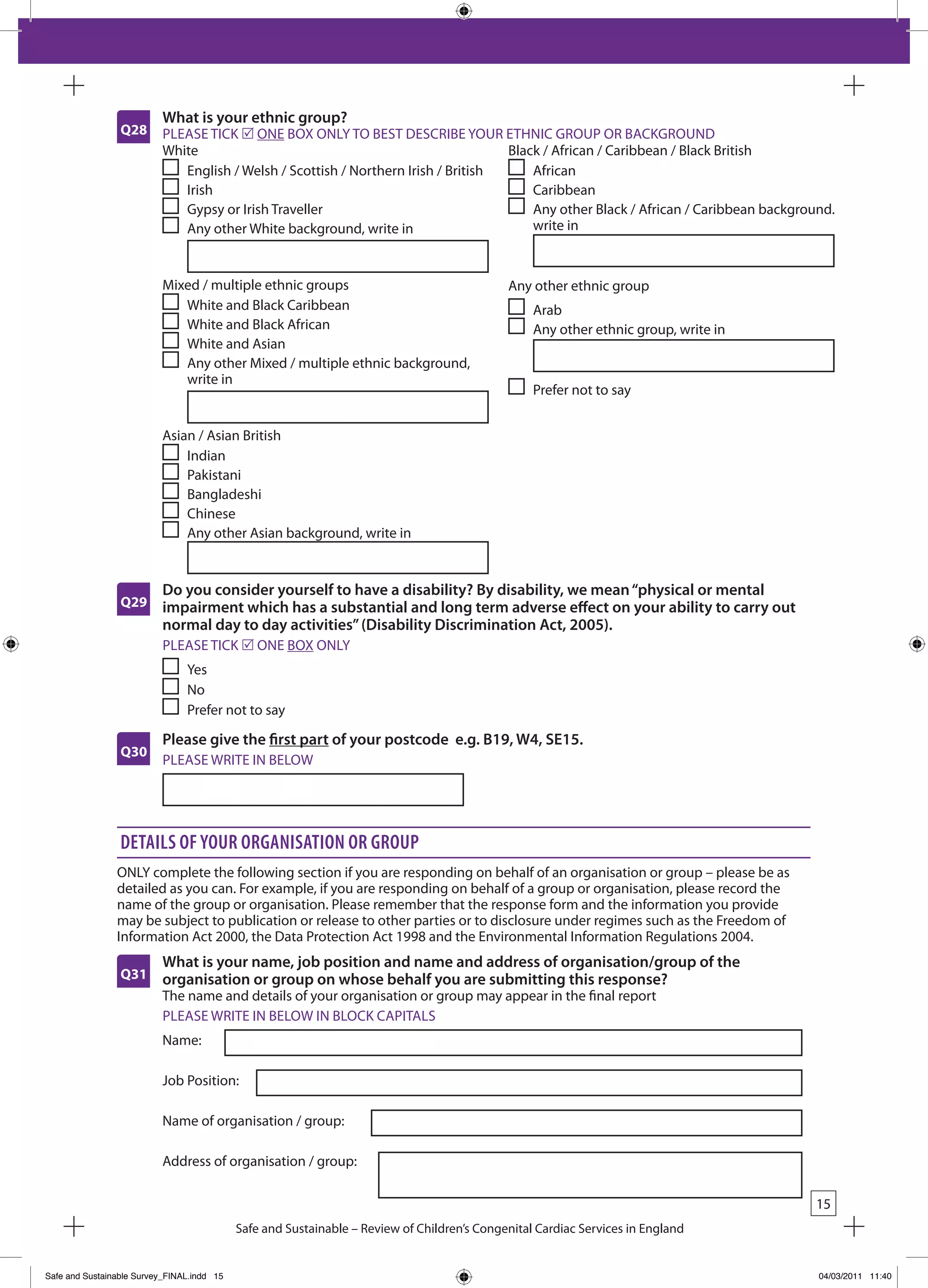 What is your ethnic group?
                 Q28      PLEASE TICk r ONE bOx ONLY TO bEST DESCRIbE YOUR ETHNIC GROUP OR bACkGROUND
                          White                                                    black / African / Caribbean / black british
                             English / Welsh / Scottish / Northern Irish / british     African
                             Irish                                                     Caribbean
                             Gypsy or Irish Traveller                                  Any other black / African / Caribbean background.
                             Any other White background, write in                      write in



                          Mixed / multiple ethnic groups                                     Any other ethnic group
                             White and black Caribbean                                            Arab
                             White and black African                                              Any other ethnic group, write in
                             White and Asian
                             Any other Mixed / multiple ethnic background,
                             write in
                                                                                                  Prefer not to say


                          Asian / Asian british
                              Indian
                              Pakistani
                              bangladeshi
                              Chinese
                              Any other Asian background, write in


                          Do you consider yourself to have a disability? By disability, we mean “physical or mental
                 Q29      impairment which has a substantial and long term adverse effect on your ability to carry out
                          normal day to day activities” (Disability Discrimination Act, 2005).
                           PLEASE TICk r ONE bOx ONLY
                                Yes
                                No
                                Prefer not to say

                          Please give the first part of your postcode e.g. B19, W4, SE15.
                 Q30
                           PLEASE WRITE IN bELOW




                 details of your organisation or grouP
                ONLY complete the following section if you are responding on behalf of an organisation or group – please be as
                detailed as you can. For example, if you are responding on behalf of a group or organisation, please record the
                name of the group or organisation. Please remember that the response form and the information you provide
                may be subject to publication or release to other parties or to disclosure under regimes such as the Freedom of
                Information Act 2000, the Data Protection Act 1998 and the Environmental Information Regulations 2004.
                          What is your name, job position and name and address of organisation/group of the
                 Q31      organisation or group on whose behalf you are submitting this response?
                          The name and details of your organisation or group may appear in the final report
                          PLEASE WRITE IN bELOW IN bLOCk CAPITALS
                          Name:

                          Job Position:

                          Name of organisation / group:

                          Address of organisation / group:

                                                                                                                                     15
                                            Safe and Sustainable – Review of Children’s Congenital Cardiac Services in England


Safe and Sustainable Survey_FINAL.indd 15                                                                                            04/03/2011 11:40
 