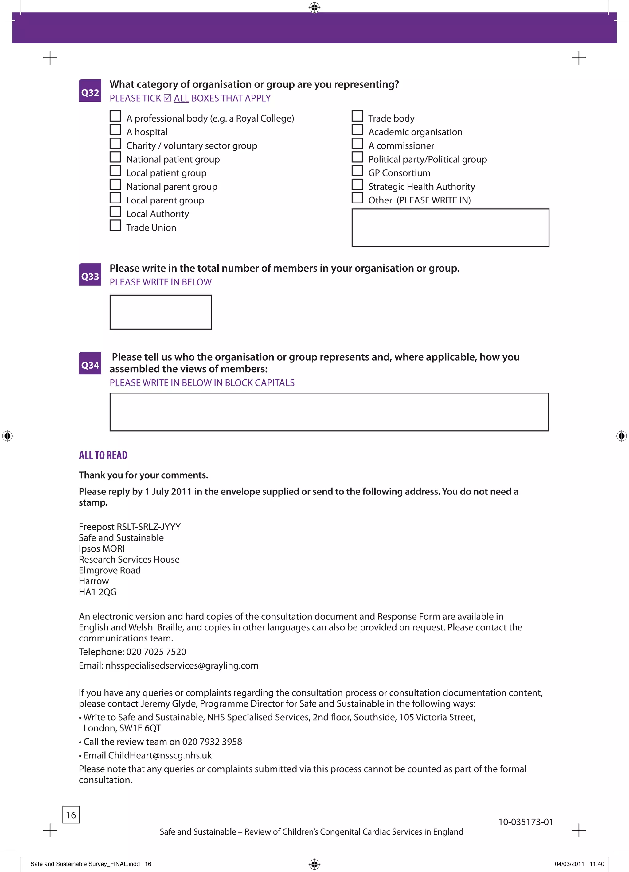 What category of organisation or group are you representing?
                 Q32
                          PLEASE TICk r ALL bOxES THAT APPLY

                                A professional body (e.g. a Royal College)                          Trade body
                                A hospital                                                          Academic organisation
                                Charity / voluntary sector group                                    A commissioner
                                National patient group                                              Political party/Political group
                                Local patient group                                                 GP Consortium
                                National parent group                                               Strategic Health Authority
                                Local parent group                                                  Other (PLEASE WRITE IN)
                                Local Authority
                                Trade Union



                          Please write in the total number of members in your organisation or group.
                 Q33
                          PLEASE WRITE IN bELOW




                          Please tell us who the organisation or group represents and, where applicable, how you
                 Q34      assembled the views of members:
                          PLEASE WRITE IN bELOW IN bLOCk CAPITALS




                 all to Read
                 Thank you for your comments.
                 Please reply by 1 July 2011 in the envelope supplied or send to the following address. You do not need a
                 stamp.

                 Freepost RSLT-SRLZ-JYYY
                 Safe and Sustainable
                 Ipsos MORI
                 Research Services House
                 Elmgrove Road
                 Harrow
                 HA1 2QG

                 An electronic version and hard copies of the consultation document and Response Form are available in
                 English and Welsh. braille, and copies in other languages can also be provided on request. Please contact the
                 communications team.
                 Telephone: 020 7025 7520
                 Email: nhsspecialisedservices@grayling.com

                 If you have any queries or complaints regarding the consultation process or consultation documentation content,
                 please contact Jeremy Glyde, Programme Director for Safe and Sustainable in the following ways:
                 •		 rite	to	Safe	and	Sustainable,	NHS	Specialised	Services,	2nd	floor,	Southside,	105	Victoria	Street,	
                   W
                   London, SW1E 6QT
                 •	Call	the	review	team	on	020	7932	3958
                 •	Email	ChildHeart@nsscg.nhs.uk
                 Please note that any queries or complaints submitted via this process cannot be counted as part of the formal
                 consultation.


            16
                                                                                                                                      10-035173-01
                                            Safe and Sustainable – Review of Children’s Congenital Cardiac Services in England


Safe and Sustainable Survey_FINAL.indd 16                                                                                                            04/03/2011 11:40
 