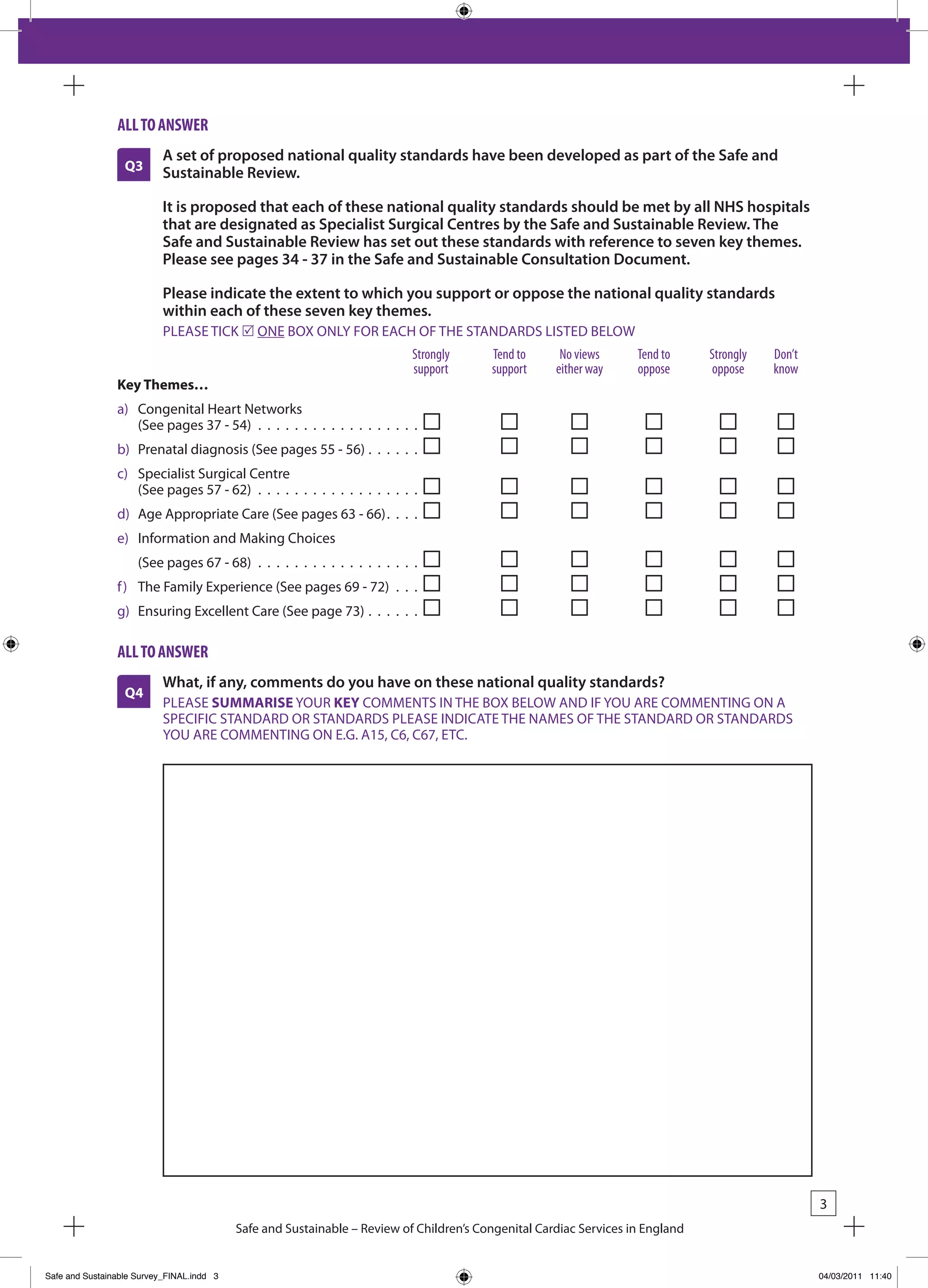 all to answeR
                           A set of proposed national quality standards have been developed as part of the Safe and
                  Q3       Sustainable Review.

                           It is proposed that each of these national quality standards should be met by all NHS hospitals
                           that are designated as Specialist Surgical Centres by the Safe and Sustainable Review. The
                           Safe and Sustainable Review has set out these standards with reference to seven key themes.
                           Please see pages 34 - 37 in the Safe and Sustainable Consultation Document.

                           Please indicate the extent to which you support or oppose the national quality standards
                           within each of these seven key themes.
                           PLEASE TICk r ONE bOx ONLY FOR EACH OF THE STANDARDS LISTED bELOW
                                                                           Strongly      tend to      no views      tend to     Strongly   don’t
                                                                           support       support     either way     oppose      oppose     know
                Key Themes…
                a) Congenital Heart Networks
                   (See pages 37 - 54) . . . . . . . . . . . . . . . . . .
                b) Prenatal diagnosis (See pages 55 - 56) . . . . . .
                c) Specialist Surgical Centre
                   (See pages 57 - 62) . . . . . . . . . . . . . . . . . .
                d) Age Appropriate Care (See pages 63 - 66). . . .
                e) Information and Making Choices
                     (See pages 67 - 68) . . . . . . . . . . . . . . . . . .
                f ) The Family Experience (See pages 69 - 72) . . .
                g) Ensuring Excellent Care (See page 73) . . . . . .

                all to answeR
                           What, if any, comments do you have on these national quality standards?
                  Q4
                           PLEASE SUMMARISE YOUR KEY COMMENTS IN THE bOx bELOW AND IF YOU ARE COMMENTING ON A
                           SPECIFIC STANDARD OR STANDARDS PLEASE INDICATE THE NAMES OF THE STANDARD OR STANDARDS
                           YOU ARE COMMENTING ON E.G. A15, C6, C67, ETC.




                                                                                                                                                   3
                                           Safe and Sustainable – Review of Children’s Congenital Cardiac Services in England


Safe and Sustainable Survey_FINAL.indd 3                                                                                                           04/03/2011 11:40
 