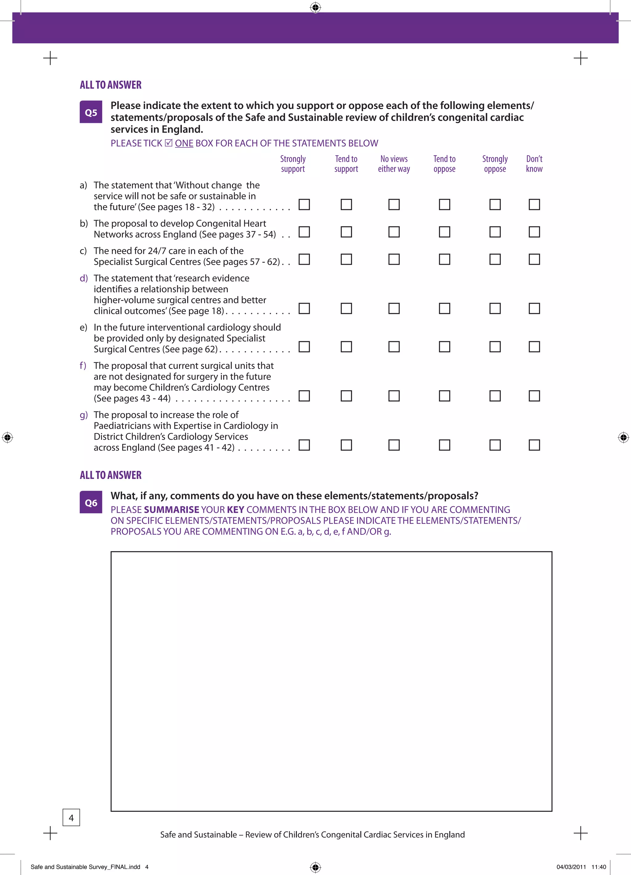 all to answeR
                           Please indicate the extent to which you support or oppose each of the following elements/
                  Q5       statements/proposals of the Safe and Sustainable review of children’s congenital cardiac
                           services in England.
                           PLEASE TICk r ONE bOx FOR EACH OF THE STATEMENTS bELOW
                                                                           Strongly      tend to      no views      tend to     Strongly   don’t
                                                                           support       support     either way     oppose      oppose     know
                a) The statement that ‘Without change the
                   service will not be safe or sustainable in
                   the future’ (See pages 18 - 32) . . . . . . . . . . . .
                b) The proposal to develop Congenital Heart
                   Networks across England (See pages 37 - 54) . .
                c) The need for 24/7 care in each of the
                   Specialist Surgical Centres (See pages 57 - 62) . .
                d) The statement that ‘research evidence
                   identifies a relationship between
                   higher-volume surgical centres and better
                   clinical outcomes’ (See page 18) . . . . . . . . . . .
                e) In the future interventional cardiology should
                   be provided only by designated Specialist
                   Surgical Centres (See page 62) . . . . . . . . . . . .
                f ) The proposal that current surgical units that
                    are not designated for surgery in the future
                    may become Children’s Cardiology Centres
                    (See pages 43 - 44) . . . . . . . . . . . . . . . . . . .
                g) The proposal to increase the role of
                   Paediatricians with Expertise in Cardiology in
                   District Children’s Cardiology Services
                   across England (See pages 41 - 42) . . . . . . . . .

                all to answeR
                           What, if any, comments do you have on these elements/statements/proposals?
                  Q6
                           PLEASE SUMMARISE YOUR KEY COMMENTS IN THE bOx bELOW AND IF YOU ARE COMMENTING
                           ON SPECIFIC ELEMENTS/STATEMENTS/PROPOSALS PLEASE INDICATE THE ELEMENTS/STATEMENTS/
                           PROPOSALS YOU ARE COMMENTING ON E.G. a, b, c, d, e, f AND/OR g.




            4
                                           Safe and Sustainable – Review of Children’s Congenital Cardiac Services in England


Safe and Sustainable Survey_FINAL.indd 4                                                                                                           04/03/2011 11:40
 