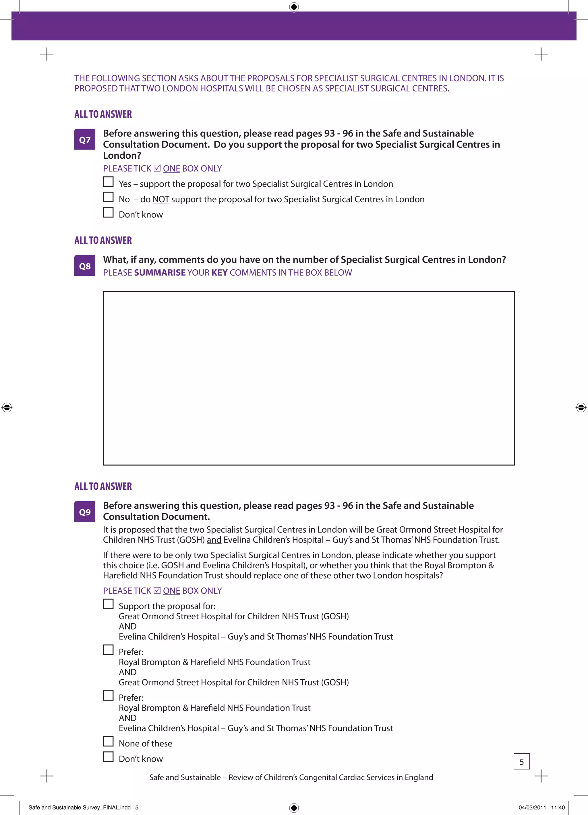 THE FOLLOWING SECTION ASkS AbOUT THE PROPOSALS FOR SPECIALIST SURGICAL CENTRES IN LONDON. IT IS
                PROPOSED THAT TWO LONDON HOSPITALS WILL bE CHOSEN AS SPECIALIST SURGICAL CENTRES.

                all to answeR
                           Before answering this question, please read pages 93 - 96 in the Safe and Sustainable
                  Q7       Consultation Document. Do you support the proposal for two Specialist Surgical Centres in
                           London?
                           PLEASE TICk r ONE bOx ONLY
                                Yes – support the proposal for two Specialist Surgical Centres in London
                                No – do NOT support the proposal for two Specialist Surgical Centres in London
                                Don’t know

                all to answeR
                           What, if any, comments do you have on the number of Specialist Surgical Centres in London?
                  Q8
                           PLEASE SUMMARISE YOUR KEY COMMENTS IN THE bOx bELOW




                all to answeR
                           Before answering this question, please read pages 93 - 96 in the Safe and Sustainable
                  Q9       Consultation Document.
                           It is proposed that the two Specialist Surgical Centres in London will be Great Ormond Street Hospital for
                           Children NHS Trust (GOSH) and Evelina Children’s Hospital – Guy’s and St Thomas’ NHS Foundation Trust.
                           If there were to be only two Specialist Surgical Centres in London, please indicate whether you support
                           this choice (i.e. GOSH and Evelina Children’s Hospital), or whether you think that the Royal brompton &
                           Harefield NHS Foundation Trust should replace one of these other two London hospitals?
                           PLEASE TICk r ONE bOx ONLY
                                Support the proposal for:
                                Great Ormond Street Hospital for Children NHS Trust (GOSH)
                                AND
                                Evelina Children’s Hospital – Guy’s and St Thomas’ NHS Foundation Trust
                                Prefer:
                                Royal brompton & Harefield NHS Foundation Trust
                                AND
                                Great Ormond Street Hospital for Children NHS Trust (GOSH)
                                Prefer:
                                Royal brompton & Harefield NHS Foundation Trust
                                AND
                                Evelina Children’s Hospital – Guy’s and St Thomas’ NHS Foundation Trust
                                None of these
                                Don’t know                                                                                              5
                                           Safe and Sustainable – Review of Children’s Congenital Cardiac Services in England


Safe and Sustainable Survey_FINAL.indd 5                                                                                                04/03/2011 11:40
 