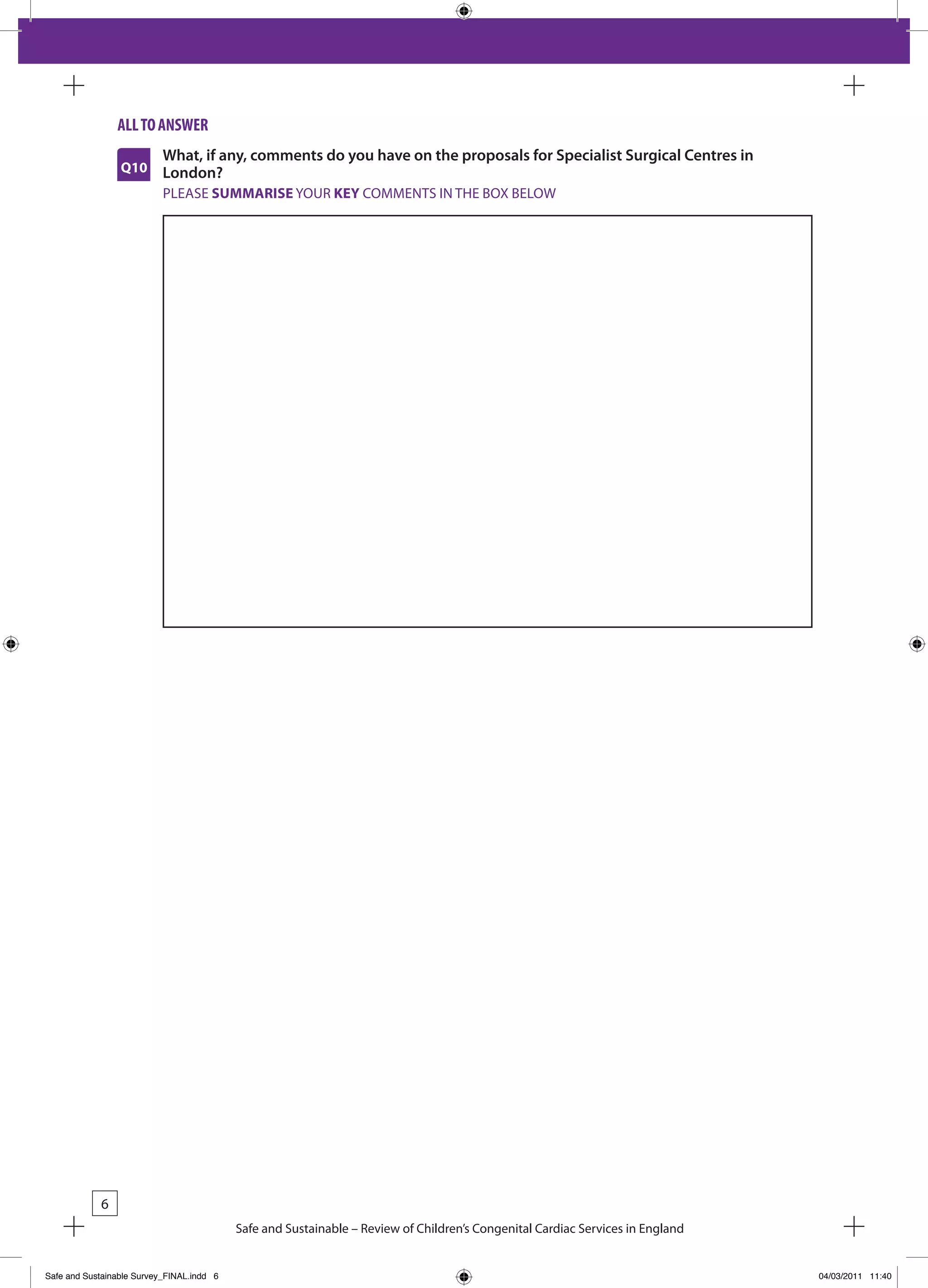 all to answeR
                           What, if any, comments do you have on the proposals for Specialist Surgical Centres in
                 Q10       London?
                           PLEASE SUMMARISE YOUR KEY COMMENTS IN THE bOx bELOW




            6
                                           Safe and Sustainable – Review of Children’s Congenital Cardiac Services in England


Safe and Sustainable Survey_FINAL.indd 6                                                                                        04/03/2011 11:40
 
