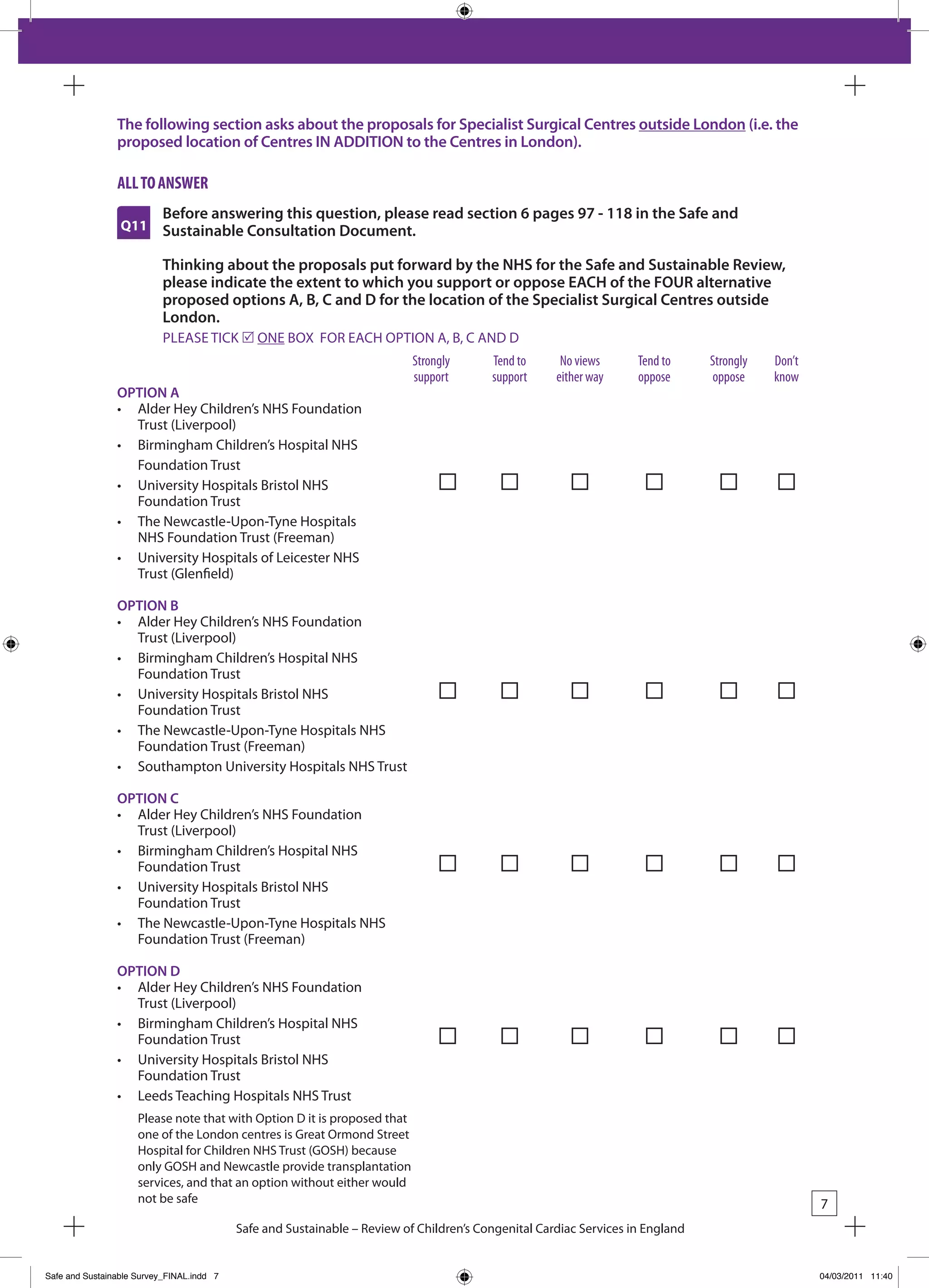 The following section asks about the proposals for Specialist Surgical Centres outside London (i.e. the
                proposed location of Centres IN ADDITION to the Centres in London).

                all to answeR
                           Before answering this question, please read section 6 pages 97 - 118 in the Safe and
                 Q11       Sustainable Consultation Document.

                           Thinking about the proposals put forward by the NHS for the Safe and Sustainable Review,
                           please indicate the extent to which you support or oppose EACH of the FOUR alternative
                           proposed options A, B, C and D for the location of the Specialist Surgical Centres outside
                           London.
                           PLEASE TICk r ONE bOx FOR EACH OPTION A, b, C AND D
                                                                           Strongly      tend to      no views      tend to     Strongly   don’t
                                                                           support       support     either way     oppose      oppose     know
                OPTION A
                •	 Alder	Hey	Children’s	NHS	Foundation	
                   Trust (Liverpool)
                •	 Birmingham	Children’s	Hospital	NHS	
                   Foundation Trust
                •	 University	Hospitals	Bristol	NHS		                          	
                   Foundation Trust
                •	 The	Newcastle-Upon-Tyne	Hospitals	
                   NHS Foundation Trust (Freeman)
                •	 University	Hospitals	of	Leicester	NHS	
                   Trust (Glenfield)

                OPTION B
                •	 Alder	Hey	Children’s	NHS	Foundation	
                   Trust (Liverpool)
                •	 Birmingham	Children’s	Hospital	NHS	
                   Foundation Trust
                •	 University	Hospitals	Bristol	NHS		                          	
                   Foundation Trust
                •	 The	Newcastle-Upon-Tyne	Hospitals	NHS	
                   Foundation Trust (Freeman)
                •	 Southampton	University	Hospitals	NHS	Trust

                OPTION C
                •	 Alder	Hey	Children’s	NHS	Foundation	
                   Trust (Liverpool)
                •	 Birmingham	Children’s	Hospital	NHS	
                   Foundation Trust
                •	 University	Hospitals	Bristol	NHS	
                   Foundation Trust
                •	 The	Newcastle-Upon-Tyne	Hospitals	NHS	
                   Foundation Trust (Freeman)

                OPTION D
                •	 Alder	Hey	Children’s	NHS	Foundation	
                   Trust (Liverpool)
                •	 Birmingham	Children’s	Hospital	NHS	
                   Foundation Trust
                •	 University	Hospitals	Bristol	NHS	
                   Foundation Trust
                •	 Leeds	Teaching	Hospitals	NHS	Trust
                     Please note that with Option D it is proposed that
                     one of the London centres is Great Ormond Street
                     Hospital for Children NHS Trust (GOSH) because
                     only GOSH and Newcastle provide transplantation
                     services, and that an option without either would
                     not be safe                                                                                                                   7
                                           Safe and Sustainable – Review of Children’s Congenital Cardiac Services in England


Safe and Sustainable Survey_FINAL.indd 7                                                                                                           04/03/2011 11:40
 