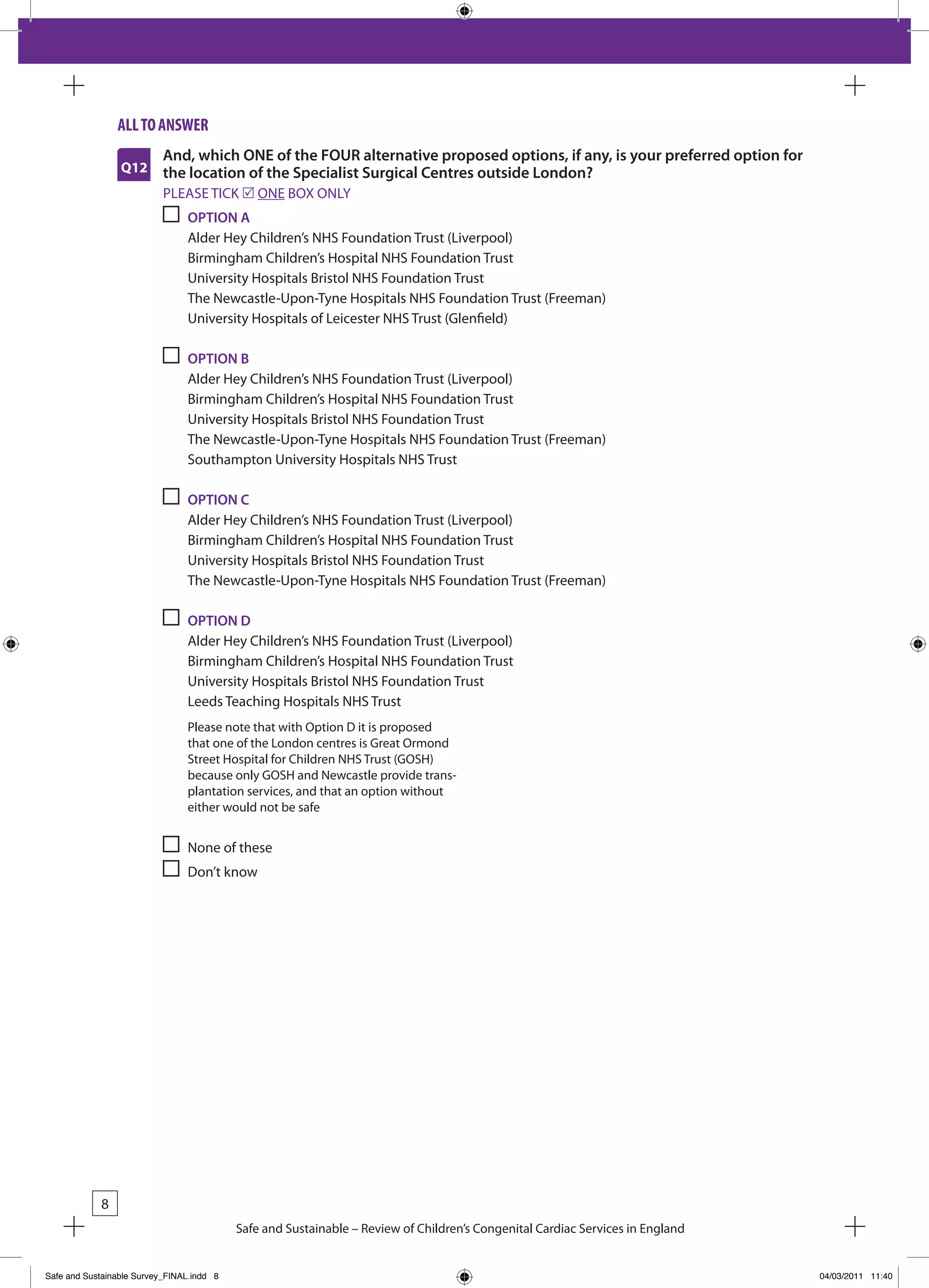 all to answeR
                           And, which ONE of the FOUR alternative proposed options, if any, is your preferred option for
                 Q12       the location of the Specialist Surgical Centres outside London?
                           PLEASE TICk r ONE bOx ONLY
                                OPTION A
                                Alder Hey Children’s NHS Foundation Trust (Liverpool)
                                birmingham Children’s Hospital NHS Foundation Trust
                                University Hospitals bristol NHS Foundation Trust
                                The Newcastle-Upon-Tyne Hospitals NHS Foundation Trust (Freeman)
                                University Hospitals of Leicester NHS Trust (Glenfield)

                                OPTION B
                                Alder Hey Children’s NHS Foundation Trust (Liverpool)
                                birmingham Children’s Hospital NHS Foundation Trust
                                University Hospitals bristol NHS Foundation Trust
                                The Newcastle-Upon-Tyne Hospitals NHS Foundation Trust (Freeman)
                                Southampton University Hospitals NHS Trust

                                OPTION C
                                Alder Hey Children’s NHS Foundation Trust (Liverpool)
                                birmingham Children’s Hospital NHS Foundation Trust
                                University Hospitals bristol NHS Foundation Trust
                                The Newcastle-Upon-Tyne Hospitals NHS Foundation Trust (Freeman)

                                OPTION D
                                Alder Hey Children’s NHS Foundation Trust (Liverpool)
                                birmingham Children’s Hospital NHS Foundation Trust
                                University Hospitals bristol NHS Foundation Trust
                                Leeds Teaching Hospitals NHS Trust
                                Please note that with Option D it is proposed
                                that one of the London centres is Great Ormond
                                Street Hospital for Children NHS Trust (GOSH)
                                because only GOSH and Newcastle provide trans-
                                plantation services, and that an option without
                                either would not be safe


                                None of these
                                Don’t know




            8
                                           Safe and Sustainable – Review of Children’s Congenital Cardiac Services in England


Safe and Sustainable Survey_FINAL.indd 8                                                                                        04/03/2011 11:40
 