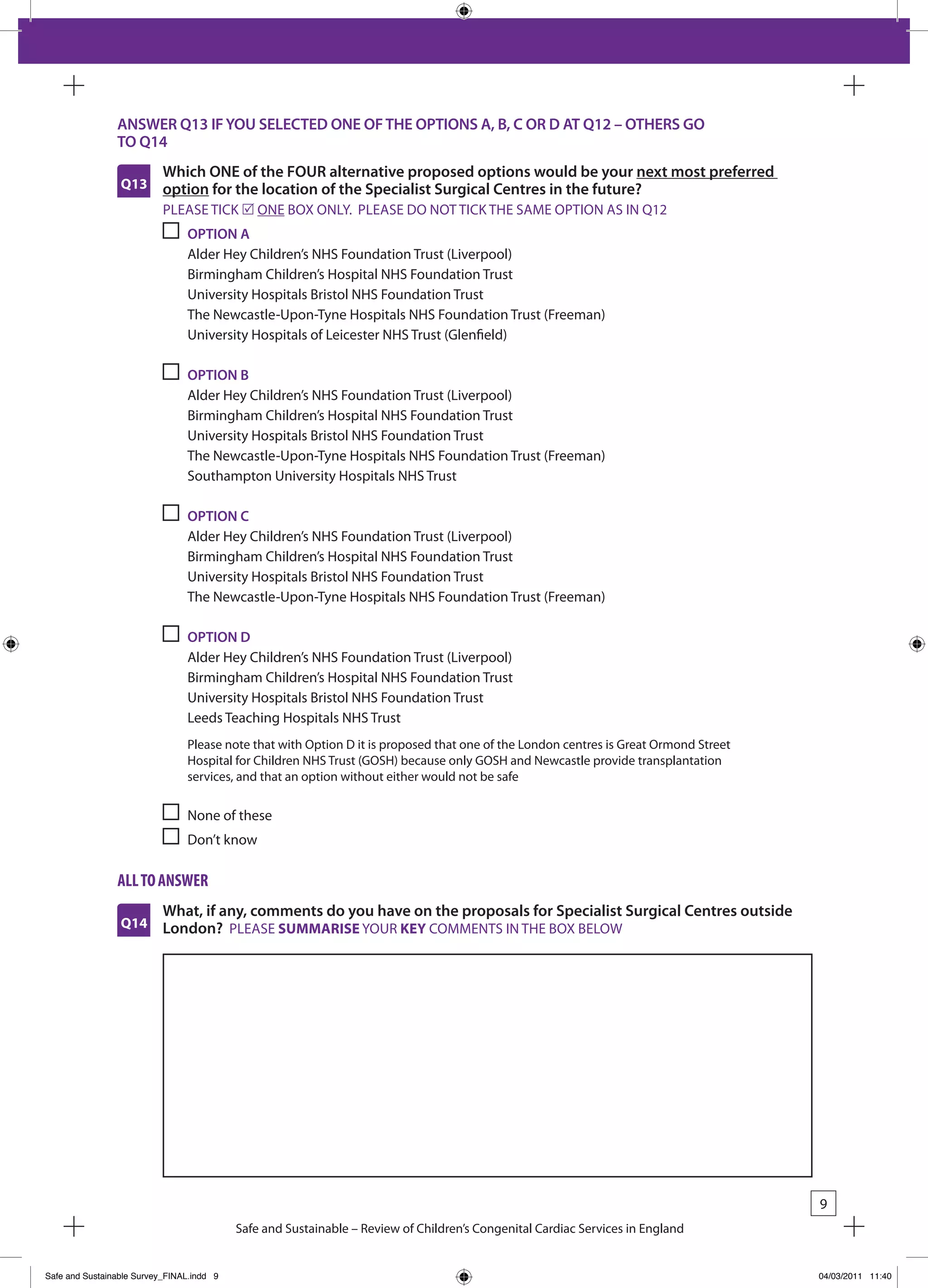 ANSWER Q13 IF YOU SELECTED ONE OF THE OPTIONS A, B, C OR D AT Q12 – OTHERS GO
                TO Q14
                           Which ONE of the FOUR alternative proposed options would be your next most preferred
                 Q13       option for the location of the Specialist Surgical Centres in the future?
                           PLEASE TICk r ONE bOx ONLY. PLEASE DO NOT TICk THE SAME OPTION AS IN Q12
                                OPTION A
                                Alder Hey Children’s NHS Foundation Trust (Liverpool)
                                birmingham Children’s Hospital NHS Foundation Trust
                                University Hospitals bristol NHS Foundation Trust
                                The Newcastle-Upon-Tyne Hospitals NHS Foundation Trust (Freeman)
                                University Hospitals of Leicester NHS Trust (Glenfield)

                                OPTION B
                                Alder Hey Children’s NHS Foundation Trust (Liverpool)
                                birmingham Children’s Hospital NHS Foundation Trust
                                University Hospitals bristol NHS Foundation Trust
                                The Newcastle-Upon-Tyne Hospitals NHS Foundation Trust (Freeman)
                                Southampton University Hospitals NHS Trust

                                OPTION C
                                Alder Hey Children’s NHS Foundation Trust (Liverpool)
                                birmingham Children’s Hospital NHS Foundation Trust
                                University Hospitals bristol NHS Foundation Trust
                                The Newcastle-Upon-Tyne Hospitals NHS Foundation Trust (Freeman)

                                OPTION D
                                Alder Hey Children’s NHS Foundation Trust (Liverpool)
                                birmingham Children’s Hospital NHS Foundation Trust
                                University Hospitals bristol NHS Foundation Trust
                                Leeds Teaching Hospitals NHS Trust
                                Please note that with Option D it is proposed that one of the London centres is Great Ormond Street
                                Hospital for Children NHS Trust (GOSH) because only GOSH and Newcastle provide transplantation
                                services, and that an option without either would not be safe

                                None of these
                                Don’t know

                all to answeR
                           What, if any, comments do you have on the proposals for Specialist Surgical Centres outside
                 Q14       London? PLEASE SUMMARISE YOUR KEY COMMENTS IN THE bOx bELOW




                                                                                                                                      9
                                           Safe and Sustainable – Review of Children’s Congenital Cardiac Services in England


Safe and Sustainable Survey_FINAL.indd 9                                                                                              04/03/2011 11:40
 