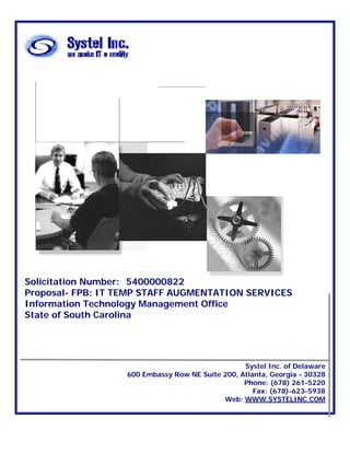 Solicitation Number: 5400000822
Proposal- FPB: IT TEMP STAFF AUGMENTATION SERVICES
Information Technology Management Office
State of South Carolina




                                                  Systel Inc. of Delaware
                   600 Embassy Row NE Suite 200, Atlanta, Georgia - 30328
                                                  Phone: (678) 261-5220
                                                     Fax: (678)-623-5938
                                            Web: WWW.SYSTELINC.COM
 