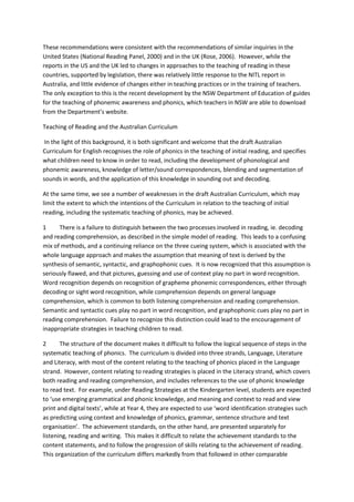 These recommendations were consistent with the recommendations of similar inquiries in the
United States (National Reading Panel, 2000) and in the UK (Rose, 2006). However, while the
reports in the US and the UK led to changes in approaches to the teaching of reading in these
countries, supported by legislation, there was relatively little response to the NITL report in
Australia, and little evidence of changes either in teaching practices or in the training of teachers.
The only exception to this is the recent development by the NSW Department of Education of guides
for the teaching of phonemic awareness and phonics, which teachers in NSW are able to download
from the Department’s website.
Teaching of Reading and the Australian Curriculum
In the light of this background, it is both significant and welcome that the draft Australian
Curriculum for English recognises the role of phonics in the teaching of initial reading, and specifies
what children need to know in order to read, including the development of phonological and
phonemic awareness, knowledge of letter/sound correspondences, blending and segmentation of
sounds in words, and the application of this knowledge in sounding out and decoding.
At the same time, we see a number of weaknesses in the draft Australian Curriculum, which may
limit the extent to which the intentions of the Curriculum in relation to the teaching of initial
reading, including the systematic teaching of phonics, may be achieved.
1 There is a failure to distinguish between the two processes involved in reading, ie. decoding
and reading comprehension, as described in the simple model of reading. This leads to a confusing
mix of methods, and a continuing reliance on the three cueing system, which is associated with the
whole language approach and makes the assumption that meaning of text is derived by the
synthesis of semantic, syntactic, and graphophonic cues. It is now recognized that this assumption is
seriously flawed, and that pictures, guessing and use of context play no part in word recognition.
Word recognition depends on recognition of grapheme phonemic correspondences, either through
decoding or sight word recognition, while comprehension depends on general language
comprehension, which is common to both listening comprehension and reading comprehension.
Semantic and syntactic cues play no part in word recognition, and graphophonic cues play no part in
reading comprehension. Failure to recognize this distinction could lead to the encouragement of
inappropriate strategies in teaching children to read.
2 The structure of the document makes it difficult to follow the logical sequence of steps in the
systematic teaching of phonics. The curriculum is divided into three strands, Language, Literature
and Literacy, with most of the content relating to the teaching of phonics placed in the Language
strand. However, content relating to reading strategies is placed in the Literacy strand, which covers
both reading and reading comprehension, and includes references to the use of phonic knowledge
to read text. For example, under Reading Strategies at the Kindergarten level, students are expected
to ‘use emerging grammatical and phonic knowledge, and meaning and context to read and view
print and digital texts’, while at Year 4, they are expected to use ‘word identification strategies such
as predicting using context and knowledge of phonics, grammar, sentence structure and text
organisation’. The achievement standards, on the other hand, are presented separately for
listening, reading and writing. This makes it difficult to relate the achievement standards to the
content statements, and to follow the progression of skills relating to the achievement of reading.
This organization of the curriculum differs markedly from that followed in other comparable
 