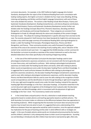 curriculum documents. For example, in the 1997 California English Language Arts Content
Standards, developed after the report of the US National Reading Panel and in consultation with
leading reading experts, the English curriculum is divided into four major areas (Reading, Writing,
Listening and Speaking, and Written and Oral English Language Conventions), with each of these
main areas divided into sections. The sections under Reading include Word Analysis, Fluency and
Systematic Vocabulary Development, Reading Comprehension, and Literary Response and Analysis,
with the Word Analysis, Fluency and Systematic Vocabulary Development section further sub-
divided under the headings Concepts About Print, Phonemic Awareness, Decoding and Word
Recognition, and Vocabulary and Concept Development. These categories are consistent from
Kindergarten to Grade 10, although obviously the nature and complexity of the content changes
from year to year. This allows for tracking of development in specific skill areas from one level to the
next. The recently released US Draft Common Core State Standards for English Arts and Literacy also
includes a very useful two page summary of Foundational Reading Skills covering Kindergarten to
Grade 3, under the headings Print Concepts, Phonological Awareness, Phonics and Word
Recognition, and Fluency. These summaries provide a very useful framework for getting an
overview of the areas to be covered in the teaching of early reading skills, and an indication of the
content to be covered at each year level. It is suggested that ACARA develop a similar summary for
the Australian curriculum to provide an overview of the content statements as well as the more
detailed elaborations that relate specifically to the teaching of beginning reading.
3 In the case of the draft Australian Curriculum the descriptor headings used to cover
phonological and phonemic awareness and phonics are not consistent with the terms generally used
to cover these areas, and could lead to confusion. Skills relating to phonological and phonemic
awareness are listed under the heading Sounds letters and words, while skills relating to phonics
(letter sound correspondences) come under the descriptor heading Phonic and Word Knowledge. It
is suggested that to avoid confusion between the different skills relating to phonological and
phonemic awareness and phonics, the descriptor heading Phonological and phonemic awareness be
used to cover skills relating to phonological and phonemic awareness, and the descriptor heading
Phonics and Word Identification Skills be used to cover the skills relating to the recognition of letter
sound correspondences and the identification of words through decoding or sight word recognition.
In this case, sight word recognition would come under the latter heading, instead of the separate
heading Sight Word Knowledge as in the Year 1 descriptor headings. (It should be noted that in the
current document sight word recognition at the Kindergarten level is placed under the descriptor
heading Phonic and Word Knowledge, which is inconsistent with the placement of sight word
knowledge at the Year 1 level. This inconsistency needs to be resolved.)
4 In the United States and particularly in the UK, a distinction is made between teaching
approaches based on analytic phonics and teaching approaches based on synthetic phonics. The
draft Australian Curriculum makes no reference to the differences between these two approaches to
the teaching of phonics. While recognizing that the Australian Curriculum does not presume to tell
teachers how to teach but only what to teach, it is suggested that some understanding of the
differences between these two approaches would be useful to teachers, since the approach adopted
has implications for the pace of teaching and the order in which different skills or strategies are
taught. In the case of analytic phonics whole words are introduced and pronounced by the teacher,
and the children’s attention is only subsequently drawn to letter sound correspondences. Sounding
out and blending is introduced only after children have learned to read words by sight, often only
 