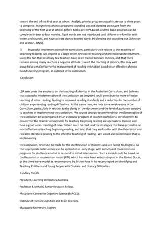 toward the end of the first year at school. Analytic phonics programs usually take up to three years
to complete. In synthetic phonics programs sounding out and blending are taught from the
beginning of the first year at school, before books are introduced, and the basic program can be
completed in two to four months. Sight words are not introduced until children are familiar with
letters and sounds, and have at least started to read words by blending and sounding out (Johnston
and Watson, 2005).
5 Successful implementation of the curriculum, particularly as it relates to the teaching of
beginning reading, will depend to a large extent on teacher training and professional development.
Given the fact that relatively few teachers have been trained to teach phonics, and that there
remains among many teachers a negative attitude toward the teaching of phonics, this may well
prove to be a major barrier to improvement of reading instruction based on an effective phonics-
based teaching program, as outlined in the curriculum.
Conclusion
LDA welcomes the emphasis on the teaching of phonics in the Australian Curriculum, and believes
that successful implementation of the curriculum as proposed could contribute to more effective
teaching of initial reading, leading to improved reading standards and a reduction in the number of
children experiencing reading difficulties. At the same time, we note some weaknesses in the
Curriculum, particularly in relation to the clarity of the document and the level of guidance provided
to teachers in implementing the curriculum. We would strongly recommend that implementation of
the curriculum be accompanied by an extensive program of teacher professional development to
ensure that the teachers responsible for teaching beginning reading are adequately trained, and
have a good understanding of how children learn to read, and the strategies that have proved to be
most effective in teaching beginning reading, and also that they are familiar with the theoretical and
research literature relating to the effective teaching of reading. We would also recommend that in
implementing
the curriculum, provision be made for the identification of students who are failing to progress, so
that appropriate intervention can be applied at an early stage, with subsequent more intensive
programs for students who fail to respond to initial intervention. Such a model could be based on
the Response to Intervention model (RTI), which has now been widely adopted in the United States,
or the three wave model as recommended by Sir Jim Rose in his recent report on Identifying and
Teaching Children and Young People with Dyslexia and Literacy Difficulties.
Lyndsey Nickels
President, Learning Difficulties Australia
Professor & NHMRC Senior Research Fellow,
Macquarie Centre for Cognitive Science (MACCS),
Institute of Human Cognition and Brain Sciences,
Macquarie University, Sydney
 