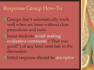 Response Group How-To Groups don’t automatically work well when set loose without clear procedures and rules Insist students  avoid making evaluative comments  (“That was good!”) of any kind until late in the discussion. Initial response should be  descriptive . 
