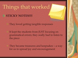 Things that worked STICKY NOTES!!!! They loved getting tangible responses It kept the students from JUST focusing on grammatical errors; they really had to listen to the piece They became treasures and keepsakes – a way for us to spread joy and encouragement 