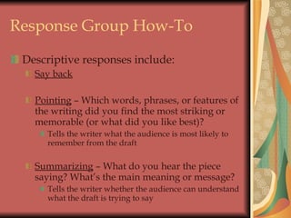 Response Group How-To Descriptive responses include: Say back Pointing  – Which words, phrases, or features of the writing did you find the most striking or memorable (or what did you like best)? Tells the writer what the audience is most likely to remember from the draft Summarizing  – What do you hear the piece saying? What’s the main meaning or message? Tells the writer whether the audience can understand what the draft is trying to say 