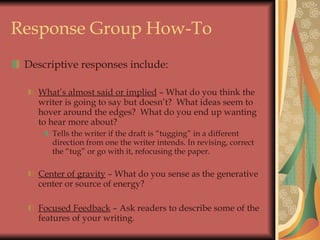 Response Group How-To Descriptive responses include: What’s almost said or implied  – What do you think the writer is going to say but doesn’t?  What ideas seem to hover around the edges?  What do you end up wanting to hear more about? Tells the writer if the draft is “tugging” in a different direction from one the writer intends. In revising, correct the “tug” or go with it, refocusing the paper. Center of gravity  – What do you sense as the generative center or source of energy? Focused Feedback  – Ask readers to describe some of the features of your writing. 