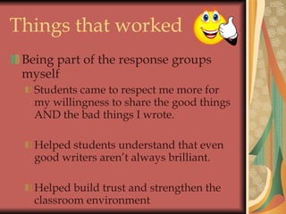 Things that worked Being part of the response groups myself Students came to respect me more for my willingness to share the good things AND the bad things I wrote. Helped students understand that even good writers aren’t always brilliant. Helped build trust and strengthen the classroom environment 