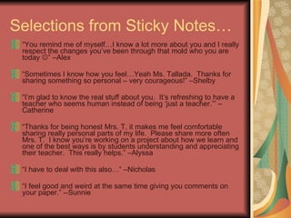 Selections from Sticky Notes… “ You remind me of myself…I know a lot more about you and I really respect the changes you’ve been through that mold who you are today   ” –Alex “ Sometimes I know how you feel…Yeah Ms. Tallada.  Thanks for sharing something so personal – very courageous!” –Shelby “ I’m glad to know the real stuff about you.  It’s refreshing to have a teacher who seems human instead of being ‘just a teacher.’” –Catherine “ Thanks for being honest Mrs. T, it makes me feel comfortable sharing really personal parts of my life.  Please share more often Mrs. T.  I know you’re working on a project about how we learn and one of the best ways is by students understanding and appreciating their teacher.  This really helps.” –Alyssa “ I have to deal with this also…” –Nicholas “ I feel good and weird at the same time giving you comments on your paper.” --Sunnie 