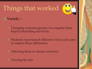 Things that worked Variety – Changing response groups on a regular basis kept it interesting and lively Students experienced different voices and came to respect those differences  Allowing them to choose  sometimes Varying the size 