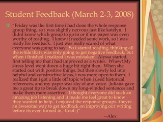 Student Feedback (March 2-3, 2008) “ Friday was the first time i had done the whole response group thing, so i was slightly nervous just like katelyn.  I didnt know which group to go in or if my paper was even worthy of reading.  I knew it needed some work, so i was ready for feedback.  I just was really scared of what everyone was going to say.   So i started reading, thinking all the while that i was only going to get negative feedback, but when i finished i realized i was mistaken.   Alyssa started, first telling me that i had improved as a writer.  Whew! My stress level went down a huge bit right then.  When she started out with positive things, but then slowly led into helpful and constructive ideas, i was more open to them.  I realized that i got a little off topic when i used historical references, and my paper was shy of any voice.  Juliana gave me a great tip to break down my long-winded sentences and make them more assertive.   I thought everyone did such an amazing job listening and it made me feel great to know they wanted to help.  i enjoyed the response groups--theyre an awesome way to get feedback on improving our writing before its even turned in.  Cool :)” --Alex 