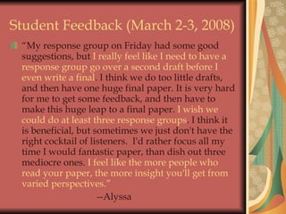 Student Feedback (March 2-3, 2008) “ My response group on Friday had some good suggestions, but  I really feel like I need to have a response group go over a second draft before I even write a final . I think we do too little drafts, and then have one huge final paper. It is very hard for me to get some feedback, and then have to make this huge leap to a final paper.  I wish we could do at least three response groups . I think it is beneficial, but sometimes we just don't have the right cocktail of listeners.  I'd rather focus all my time I would fantastic paper, than dish out three mediocre ones.  I feel like the more people who read your paper, the more insight you'll get from varied perspectives.” --Alyssa 