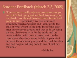 Student Feedback (March 2-3, 2008) “ I'm starting to really enjoy our response groups and think that i get great feedback from everyone involved… we should do more drafts before final paper is due.   personally my first drafts are extremely rough and short and i dont get to the bulk of what i want to say until the second draft after our response groups and that ends up being the one i have to turn in for the grade and i'm never satisfied with how it turned out.  on the compare and contrast essay i added 4 pages to it between the response group and the final due date and had no peer editing done to any of that new material.”  --Nicholas 