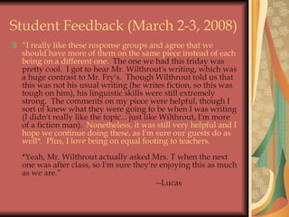 Student Feedback (March 2-3, 2008) “ I really like these response groups and agree that we should have more of them on the same piece instead of each being on a different one.   The one we had this friday was pretty cool.  I got to hear Mr. Wilthrout's writing, which was a huge contrast to Mr. Fry's.  Though Wilthrout told us that this was not his usual writing (he writes fiction, so this was tough on him), his linguistic skills were still extremely strong.  The comments on my piece were helpful, though I sort of knew what they were going to be when I was writing (I didn't really like the topic... just like Wilthrout, I'm more of a fiction man).   Nonetheless, it was still very helpful and I hope we continue doing these, as I'm sure our guests do as well*.  Plus, I love being on equal footing to teachers. *Yeah, Mr. Wilthrout actually asked Mrs. T when the next one was after class, so I'm sure they're enjoying this as much as we are.” --Lucas 