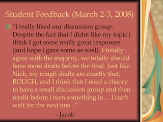 Student Feedback (March 2-3, 2008) “ i really liked our discussion group. Despite the fact that I didnt like my topic i think I got some really great responses (and hope i gave some as well).  I totally agree with the majority, we totally should have more drafts before the final. Just like Nick, my rough drafts are exactly that, ROUGH, and I think that I need a chance to have a small discussion group and then reedit before i turn something in… I can't wait for the next one...” --Jacob 
