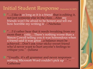 Initial Student Response  (September 18, 2007) “… I like it  as long as it is a friend  that is editing it, not just someone else in the class…Also  my friends won’t be afraid to be honest and tell me how horrible my writing is .” –Nicholas “… I’d rather hear that it needs tweaking from my mom than a  critic…There’s nothing worse than a Simon Cowell telling you it was horrendous when a friend said it was great ...a balance must be achieved…Don’t ask your sticky-sweet friend who’d never want to hurt anyone’s feelings to critique you.” –Juliana “ Usually, it’s all grammar and never responses …nothing Microsoft Word couldn’t pick up …” –Catherine 