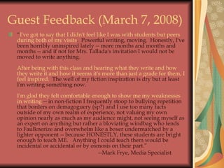 Guest Feedback (March 7, 2008) “ I've got to say that I didn't feel like I was with students but peers during both of my visits .  Powerful writing, moving.  Honestly, I've been horribly uninspired lately -- more months and months and months -- and if not for Mrs. Tallada's invitation I would not be moved to write anything.   After being with this class and hearing what they write and how they write it and how it seems it's more than just a grade for them, I feel inspired.   The well of my fiction inspiration is dry but at least I'm writing something now.    I'm glad they felt comfortable enough to show me my weaknesses in writing  -- in non-fiction I frequently stoop to bullying repetition that borders on demagoguery (sp?) and I use too many facts outside of my own realm of experience, not valuing my own opinion nearly as much as my audience might, not seeing myself as an expert on anything but rather a bloviating windbag who tends to Faulknerize and overwhelm like a boxer undermatched by a lighter opponent -- because HONESTLY, these students are bright enough to teach ME.   Anything I could teach them would be incidental or accidental or by osmosis on their part.”  --Mark Frye, Media Specialist 