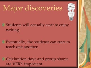 Major discoveries  Students will actually start to enjoy writing. Eventually, the students can start to teach one another Celebration days and group shares are VERY important 