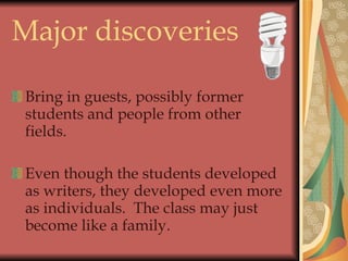 Major discoveries Bring in guests, possibly former students and people from other fields. Even though the students developed as writers, they developed even more as individuals.  The class may just become like a family. 