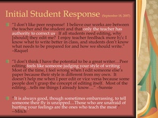 Initial Student Response  (September 18, 2007) “ I don’t like peer response!  I believe our works are between the teacher and the student and that  only the teacher has authority to correct us .  If all students need editing, why [should] they edit me?  I enjoy teacher feedback more b/c I know what to write better in class, and students don’t know what needs to be prepared for and how we should write.”  –Raquel “ I don’t think I have the potential to be a great writer…Peer editing  feels like someone judging your style of writing .  Most of the time, I feel wrong when I edit someone else’s paper because their style is different from my own.  It doesn’t help me when I peer edit or vice versa because some people don’t grasp the concept of editing itself.  Most of the editing…tells me things I already know…” –Sunnie “ It is always good, though sometimes embarrassing, to tell someone their fly is unzipped…Those who are unafraid of hurting your feelings are the ones who teach the most .”  --Mitch 