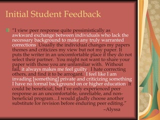 Initial Student Feedback  “ I view peer response quite pessimistically as  awkward   exchange between individuals who lack the necessary background to make any truly warranted corrections . Usually the individual changes my papers themes and criticizes my view but not my paper. It puts the writer in an uncomfortable place if they do not select their partner.  You might not want to share your paper with those you are unfamiliar with.  Without fail,  it always makes me feel guilty .  I hate correcting others, and find it to be arrogant.  I feel like I am invading [something] private and criticizing something I have no formal background on or higher education . It could be beneficial, but I’ve only experienced peer response as an uncomfortable, unreliable, and non-beneficial program…I would gladly choose another substitute for revision before enduring peer editing.”  – Alyssa 