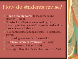 How do students revise? “ I  add a few big words  to make me sound smarter.” –Elliot “ I go back and look at sentence flow, or try to make my sentences sound more educated and not too elementary.” –Ivana “ I use a thesaurus and make sure it’s organized.” –Steven “… by using new words…” –Angelica “… ask my family or my friends …” –Meg “… improve my diction…” –Eric “… using different sentence structures…” –Austin 