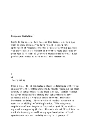 ·
Response Guidelines
Reply to the posts of two peers in this discussion. You may
want to share insights you have related to your peer's
application of research concepts, or ask a clarifying question.
You may choose to comment on how the article presented by
your peer is relevant to your own professional interests. Each
peer response need to have at least two references.
1
st
Peer posting
Chang et al. (2016) conducted a study to determine if there was
an answer to the contradicting study results regarding the brain
activity in schizophrenics and their siblings. Earlier research
has given mixed results stating that schizophrenics have
excessive brain activity and others show that they have
incoherent activity. The same mixed results showed up in
research on siblings of schizophrenics. This study used
amplitudes of low-frequency fluctuations (ALFF) as well as
regional homogeneity (Reho). The used the ALFF and Reho to
track the intensity as well as any synchronization of local
spontaneous neuronal activity among three groups of
 