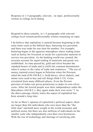 Response in 1-3 paragraphs, relevent, on topic, professionally
written in college level dialog
Respond to these remarks, in 1-3 paragraphs with relevant
college level content professionally written remaining on topic.
I do believe that capitalism is natural because beginning in the
early times such as the biblical days, bartering was prevalent
and there was trade for one item for another. For example,
bartering began in the agrarian atmosphere where trading items
such as barley for livestock or needs for a particular material or
service was prevalent. As the banking world was created, the
accurate account for equal trading of materials and goods was
established. As time passed by, gold and silver became the
standard bearer of trade and is (still) the common denominator
when it comes to the value of trade and commerce: "The use of
money (minted coins) began in Palestine when the Persians
ruled the land (530-330 B.C.). Gold darics, silver shekels, and
minas were used to buy and sell things (Neh 5.15). Coins
circulated from many different places. Even the Persian
province of Judea was given permission to make its own silver
coins. After the Jewish people won their independence under the
Maccabees (164 B.C.), they again made their own coins.”1 As
the above passage clearly states the aspect of capitalism has
been around a long time.
As far as Marx’s opinion of capitalism’s political aspect, there
are larger than life individuals who own more than the “the
little man” and hold more weight in the world economic and
political arena, but there are also millions of individuals on the
smaller scale who independently own their own businesses.
With the rise of technology and shortage of satisfying jobs
 