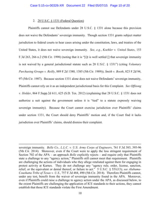 2. 28 U.S.C. § 1331 (Federal Question)
Plaintiffs cannot sue Defendants under 28 U.S.C. § 1331 alone because this provision
does not waive the Defendants’ sovereign immunity. Though section 1331 grants subject matter
jurisdiction to federal courts to hear cases arising under the constitution, laws, and treaties of the
United States, it does not waive sovereign immunity. See, e.g., Koehler v. United States, 153
F.3d 263, 266 n.2 (5th Cir. 1998) (noting that it is “[i]t is well settled [] that sovereign immunity
is not waived by a general jurisdictional statute such as 28 U.S.C. § 1331”) (citing Voluntary
Purchasing Groups v. Reilly, 889 F.2d 1380, 1385 (5th Cir. 1989)); Smith v. Booth, 823 F.2d 94,
97 (5th Cir. 1987). Because section 1331 alone does not waive Defendants’ sovereign immunity,
Plaintiffs cannot rely on it as an independent jurisdictional basis for this Complaint. See Offiiong
v. Holder, 864 F.Supp.2d 611, 625 (S.D. Tex. 2012) (explaining that 28 U.S.C. § 1331 does not
authorize a suit against the government unless it is “tied” to a statute expressly waiving
sovereign immunity). Because the Court cannot exercise jurisdiction over Plaintiffs’ claims
under section 1331, the Court should deny Plaintiffs’ motion and, if the Court find it lacks
jurisdiction over Plaintiffs’ claims, should dismiss their complaint.
sovereign immunity. Belle Co., L.L.C. v. U.S. Army Corps of Engineers, 761 F.3d 383, 395-96
(5th Cir. 2014). Moreover, even if the Court were to apply the less stringent requirement of
Section 702 of the APA – an approach Belle explicitly rejects – and require only that Plaintiffs
state a challenge to any “agency action,” Plaintiffs still cannot meet that requirement. Plaintiffs
are challenging the actions of individuals who they allege retaliated against them for engaging in
protest activity at Karnes. They do not challenge any “agency rule, order, license, sanction,
relief, or the equivalent or denial thereof, or failure to act.” 5 U.S.C. § 551(13); see Alabama-
Coushatta Tribe of Texas v. U.S., 757 F.3d 484, 490 (5th Cir. 2014). Therefore Plaintiffs cannot,
under any test, benefit from the waiver of sovereign immunity found in the APA. Moreover,
even if Plaintiffs could raise a challenge to agency action under the APA, as discussed below, to
the extent Plaintiffs are challenging the application of ICE standards to their actions, they cannot
establish that those ICE standards violate the First Amendment.
10
Case 5:15-cv-00326-XR Document 22 Filed 05/07/15 Page 10 of 20
 