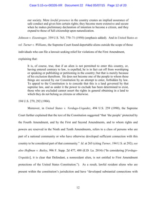 our society. Mere lawful presence in the country creates an implied assurance of
safe conduct and gives him certain rights; they become more extensive and secure
when he makes preliminary declaration of intention to become a citizen, and they
expand to those of full citizenship upon naturalization.
Johnson v. Eisentrager, 339 U.S. 763, 770–71 (1950) (emphasis added). And in United States ex
rel. Turner v. Williams, the Supreme Court found deportable aliens outside the scope of those
individuals who can file a lawsuit seeking relief for violations of the First Amendment,
explaining that:
It is, of course, true, that if an alien is not permitted to enter this country, or,
having entered contrary to law, is expelled, he is in fact cut off from worshiping
or speaking or publishing or petitioning in the country; but that is merely because
of his exclusion therefrom. He does not become one of the people to whom these
things are secured by our Constitution by an attempt to enter, forbidden by law.
To appeal to the Constitution is to concede that this is a land governed by that
supreme law, and as under it the power to exclude has been determined to exist,
those who are excluded cannot assert the rights in general obtaining in a land to
which they do not belong as citizens or otherwise.
194 U.S. 279, 292 (1904).
Moreover, in United States v. Verdugo-Urquidez, 494 U.S. 259 (1990), the Supreme
Court further explained that the text of the Constitution suggested “that ‘the people’ protected by
the Fourth Amendment, and by the First and Second Amendments, and to whom rights and
powers are reserved in the Ninth and Tenth Amendments, refers to a class of persons who are
part of a national community or who have otherwise developed sufficient connection with this
country to be considered part of that community.” Id. at 265 (citing Turner, 194 U.S. at 292); see
also Hoffman v. Bailey, 996 F. Supp. 2d 477, 488 (E.D. La. 2014) (“In considering [Verdugo-
Urquidez], it is clear that Defendant, a nonresident alien, is not entitled to First Amendment
protections of the United States Constitution.”). As a result, lawful resident aliens who are
present within the constitution’s jurisdiction and have “developed substantial connections with
12
Case 5:15-cv-00326-XR Document 22 Filed 05/07/15 Page 12 of 20
 