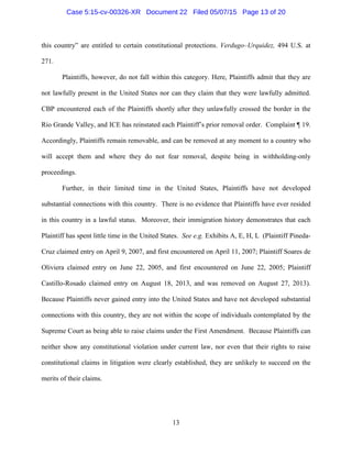 this country” are entitled to certain constitutional protections. Verdugo–Urquidez, 494 U.S. at
271.
Plaintiffs, however, do not fall within this category. Here, Plaintiffs admit that they are
not lawfully present in the United States nor can they claim that they were lawfully admitted.
CBP encountered each of the Plaintiffs shortly after they unlawfully crossed the border in the
Rio Grande Valley, and ICE has reinstated each Plaintiff’s prior removal order. Complaint ¶ 19.
Accordingly, Plaintiffs remain removable, and can be removed at any moment to a country who
will accept them and where they do not fear removal, despite being in withholding-only
proceedings.
Further, in their limited time in the United States, Plaintiffs have not developed
substantial connections with this country. There is no evidence that Plaintiffs have ever resided
in this country in a lawful status. Moreover, their immigration history demonstrates that each
Plaintiff has spent little time in the United States. See e.g. Exhibits A, E, H, L (Plaintiff Pineda-
Cruz claimed entry on April 9, 2007, and first encountered on April 11, 2007; Plaintiff Soares de
Oliviera claimed entry on June 22, 2005, and first encountered on June 22, 2005; Plaintiff
Castillo-Rosado claimed entry on August 18, 2013, and was removed on August 27, 2013).
Because Plaintiffs never gained entry into the United States and have not developed substantial
connections with this country, they are not within the scope of individuals contemplated by the
Supreme Court as being able to raise claims under the First Amendment. Because Plaintiffs can
neither show any constitutional violation under current law, nor even that their rights to raise
constitutional claims in litigation were clearly established, they are unlikely to succeed on the
merits of their claims.
13
Case 5:15-cv-00326-XR Document 22 Filed 05/07/15 Page 13 of 20
 