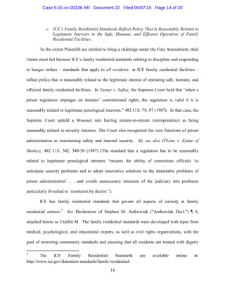 c. ICE’s Family Residential Standards Reflect Policy That Is Reasonably Related to
Legitimate Interests in the Safe, Humane, and Efficient Operation of Family
Residential Facilities.
To the extent Plaintiffs are entitled to bring a challenge under the First Amendment, their
claims must fail because ICE’s family residential standards relating to discipline and responding
to hunger strikes – standards that apply to all residents at ICE family residential facilities –
reflect policy that is reasonably related to the legitimate interest of operating safe, humane, and
efficient family residential facilities. In Turner v. Safley, the Supreme Court held that “when a
prison regulation impinges on inmates’ constitutional rights, the regulation is valid if it is
reasonably related to legitimate penological interests.” 482 U.S. 78, 87 (1987). In that case, the
Supreme Court upheld a Missouri rule barring inmate-to-inmate correspondence as being
reasonably related to security interests. The Court also recognized the core functions of prison
administration as maintaining safety and internal security. Id; see also O'Lone v. Estate of
Shabazz, 482 U.S. 342, 349-50 (1987) (The standard that a regulation has to be reasonably
related to legitimate penological interests “ensures the ability of corrections officials ‘to
anticipate security problems and to adopt innovative solutions to the intractable problems of
prison administration’. . . and avoids unnecessary intrusion of the judiciary into problems
particularly ill-suited to ‘resolution by decree.”).
ICE has family residential standards that govern all aspects of custody at family
residential centers.5
See Declaration of Stephen M. Antkowiak (“Antkowiak Decl.”) ¶ 6,
attached hereto as Exhibit M. The family residential standards were developed with input from
medical, psychological, and educational experts, as well as civil rights organizations, with the
goal of mirroring community standards and ensuring that all residents are treated with dignity
5
The ICE Family Residential Standards are available online at:
http://www.ice.gov/detention-standards/family-residential.
14
Case 5:15-cv-00326-XR Document 22 Filed 05/07/15 Page 14 of 20
 